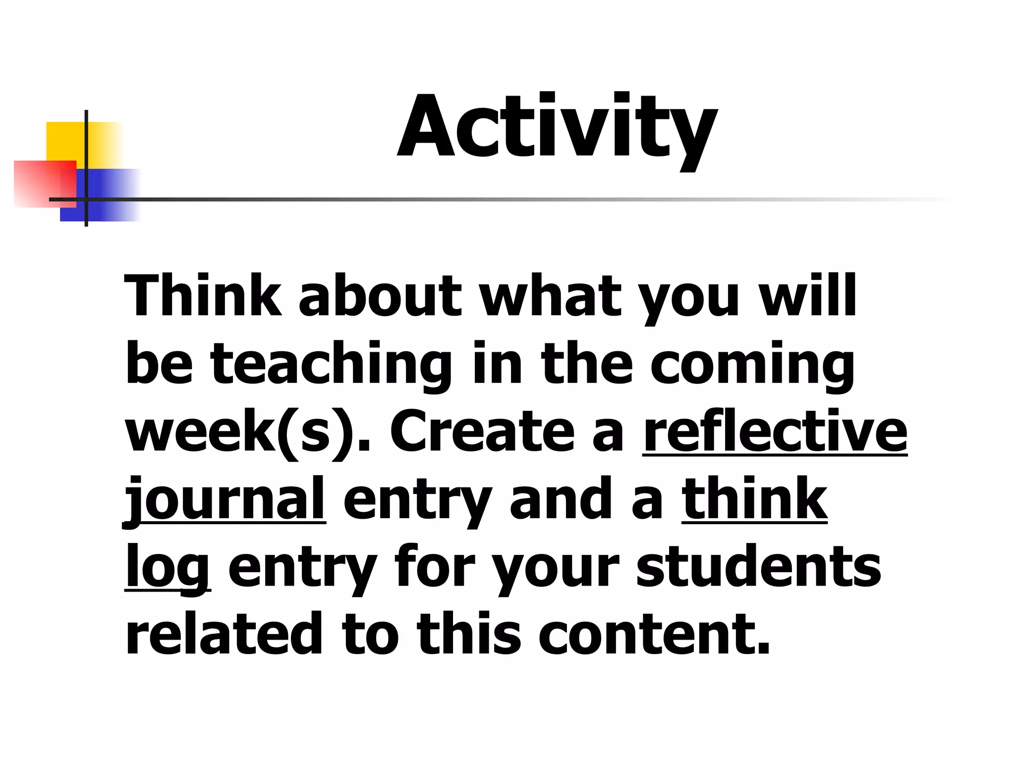 Activity  Think about what you will be teaching in the coming week(s). Create a  reflective journal  entry and a  think log  entry for your students related to this content.  