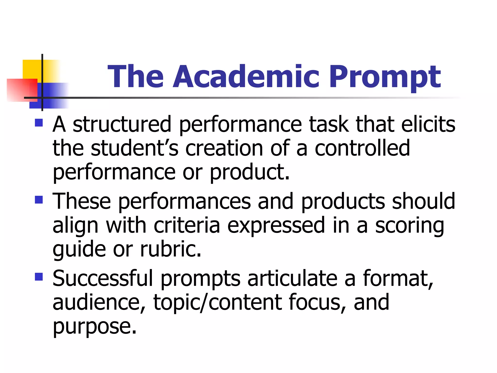 The Academic Prompt A structured performance task that elicits the student’s creation of a controlled performance or product. These performances and products should align with criteria expressed in a scoring guide or rubric. Successful prompts articulate a format, audience, topic/content focus, and purpose. 