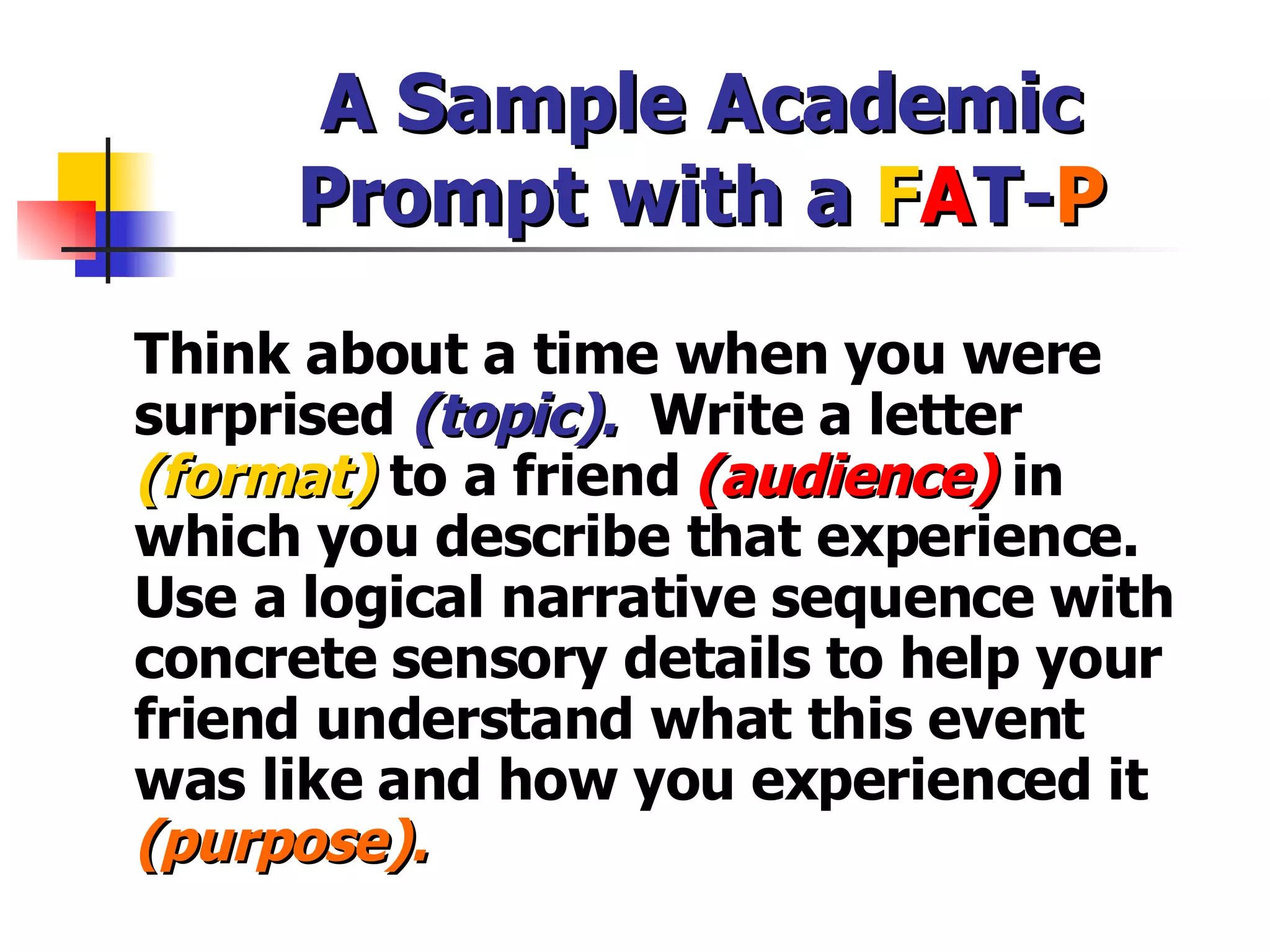 A Sample Academic Prompt with a  F A T- P Think about a time when you were surprised  (topic).   Write a letter  (format)  to a friend  (audience)   in which you describe that experience. Use a logical narrative sequence with concrete sensory details to help your friend understand what this event was like and how you experienced it  (purpose). 