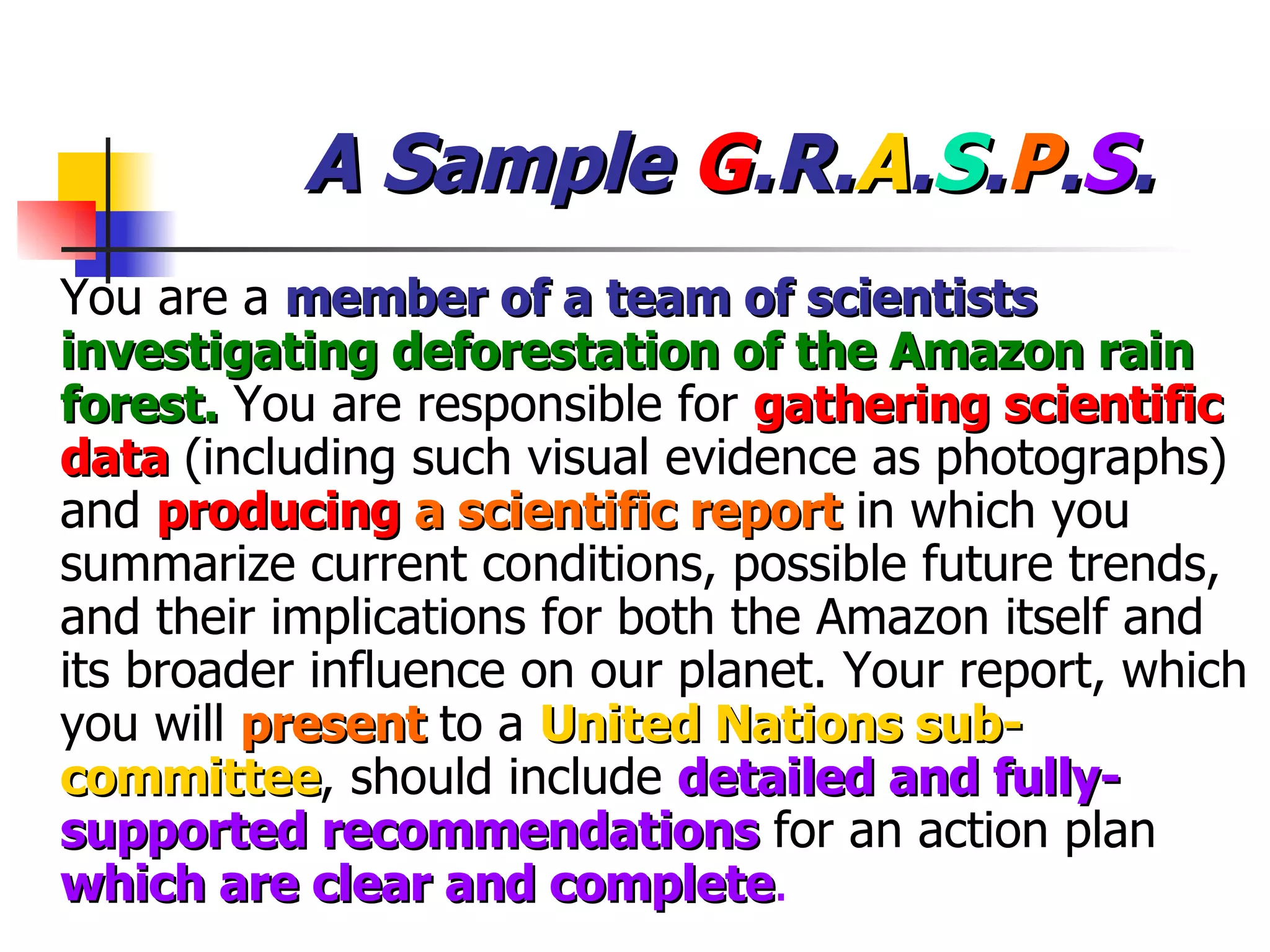 A Sample  G .R. A . S . P . S . You are a  member of a team of scientists   investigating deforestation of the Amazon rain forest.  You are responsible for  gathering scientific data  (including such visual evidence as photographs) and  producing   a scientific report  in which you summarize current conditions, possible future trends, and their implications for both the Amazon itself and its broader influence on our planet. Your report, which you will  present  to a  United Nations sub-committee , should include  detailed and fully-supported recommendations  for an action plan  which are clear and complete . 