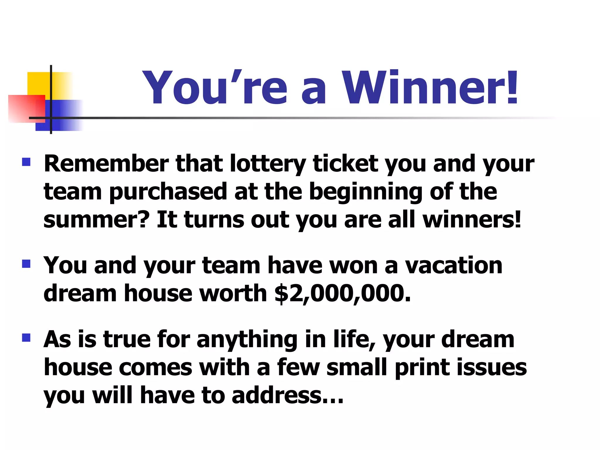 You’re a Winner! Remember that lottery ticket you and your team purchased at the beginning of the summer? It turns out you are all winners! You and your team have won a vacation dream house worth $2,000,000. As is true for anything in life, your dream house comes with a few small print issues you will have to address… 