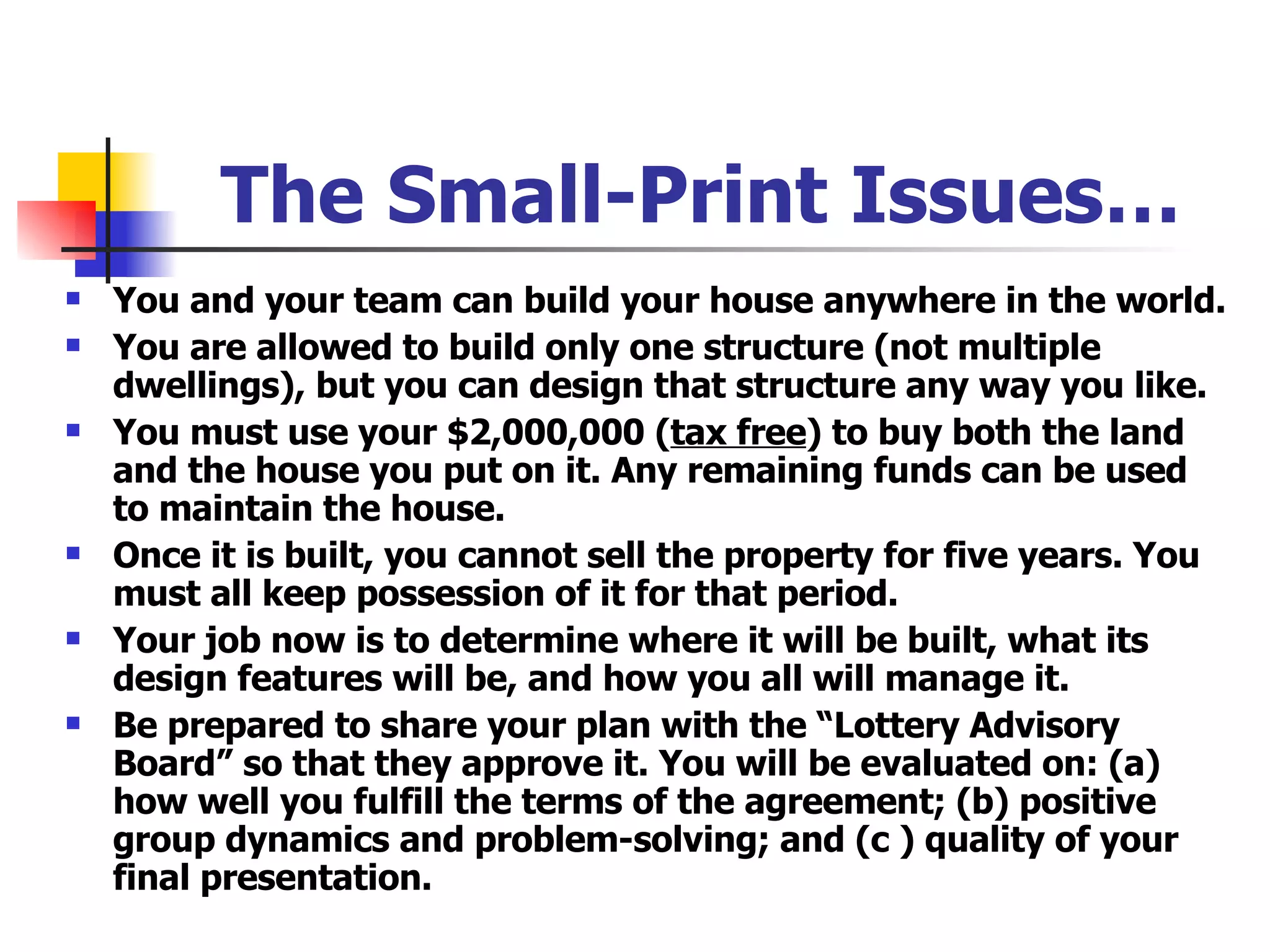 The Small-Print Issues… You and your team can build your house anywhere in the world. You are allowed to build only one structure (not multiple dwellings), but you can design that structure any way you like. You must use your $2,000,000 ( tax free ) to buy both the land and the house you put on it. Any remaining funds can be used to maintain the house.  Once it is built, you cannot sell the property for five years. You must all keep possession of it for that period. Your job now is to determine where it will be built, what its design features will be, and how you all will manage it. Be prepared to share your plan with the “Lottery Advisory Board” so that they approve it. You will be evaluated on: (a) how well you fulfill the terms of the agreement; (b) positive group dynamics and problem-solving; and (c ) quality of your final presentation. 