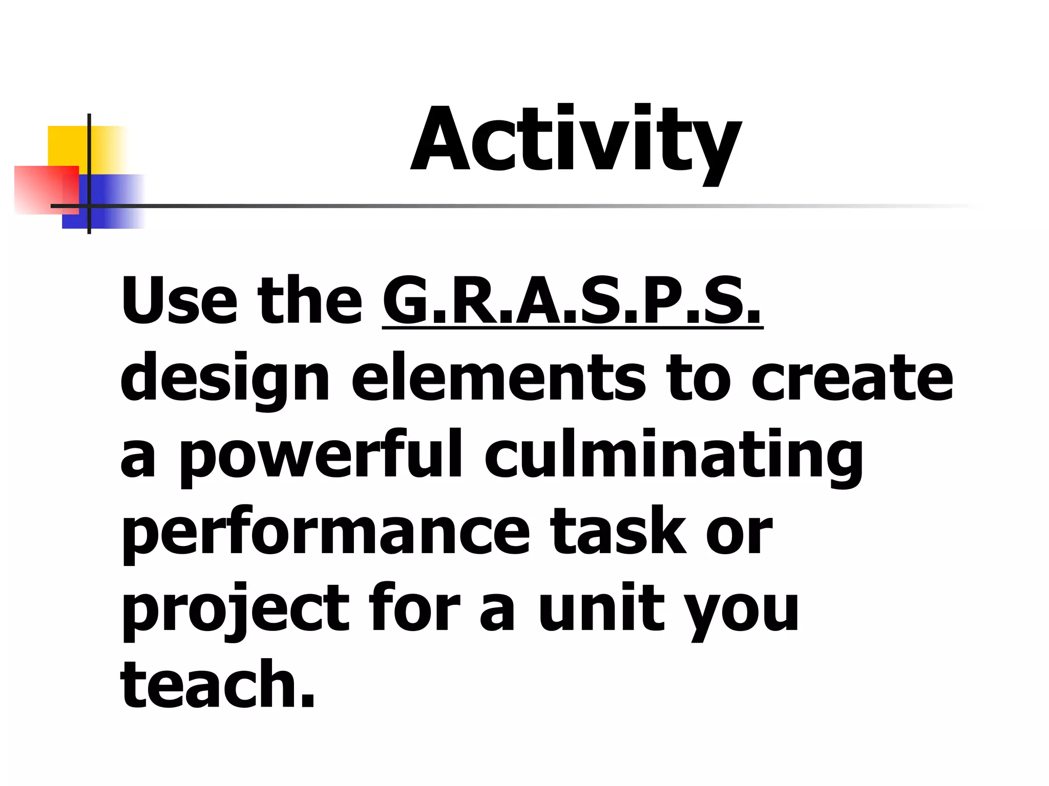 Activity  Use the  G.R.A.S.P.S.  design elements to create a powerful culminating performance task or project for a unit you teach. 