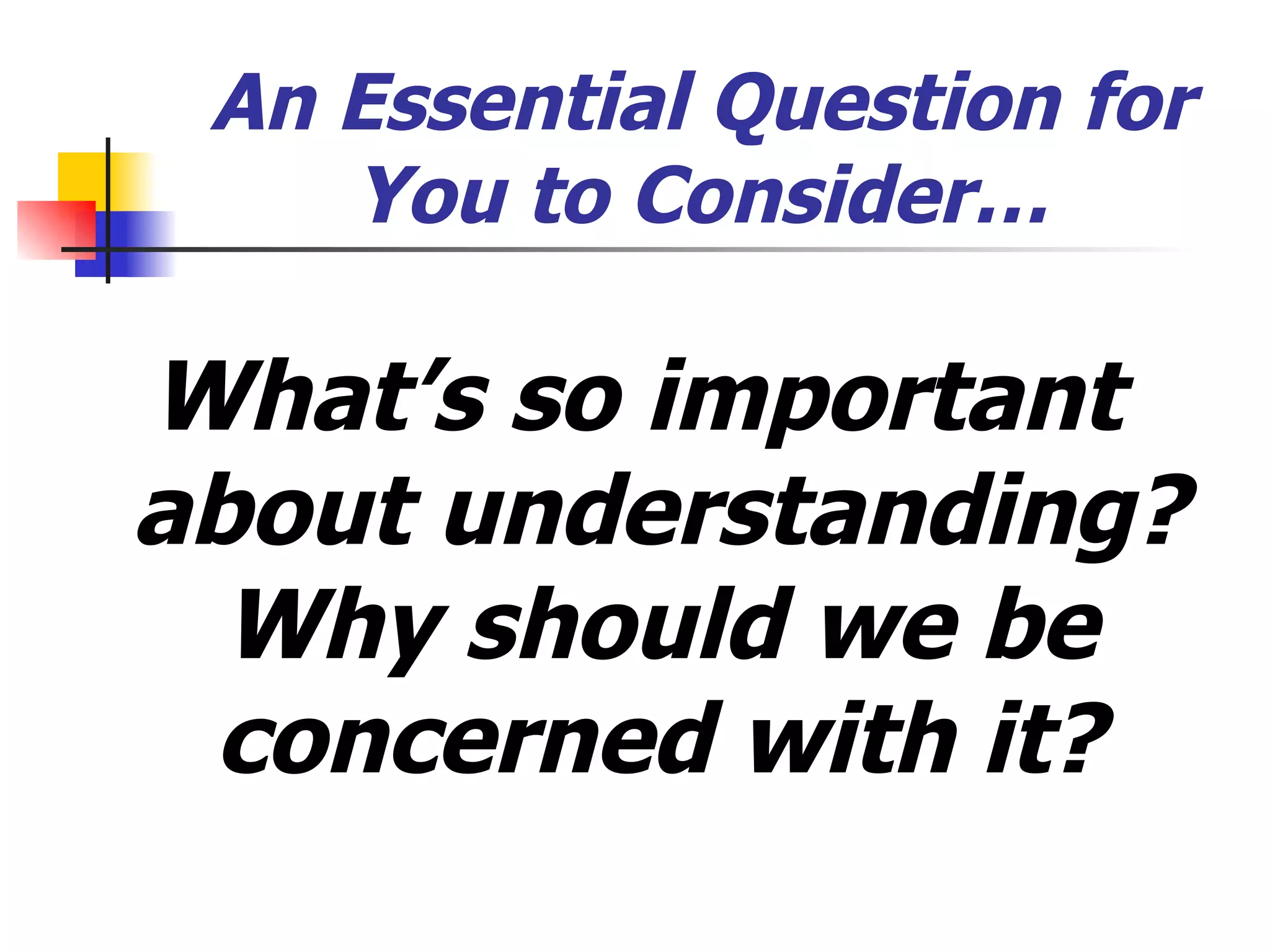 An Essential Question for You to Consider… What’s so important about understanding? Why should we be concerned with it? 