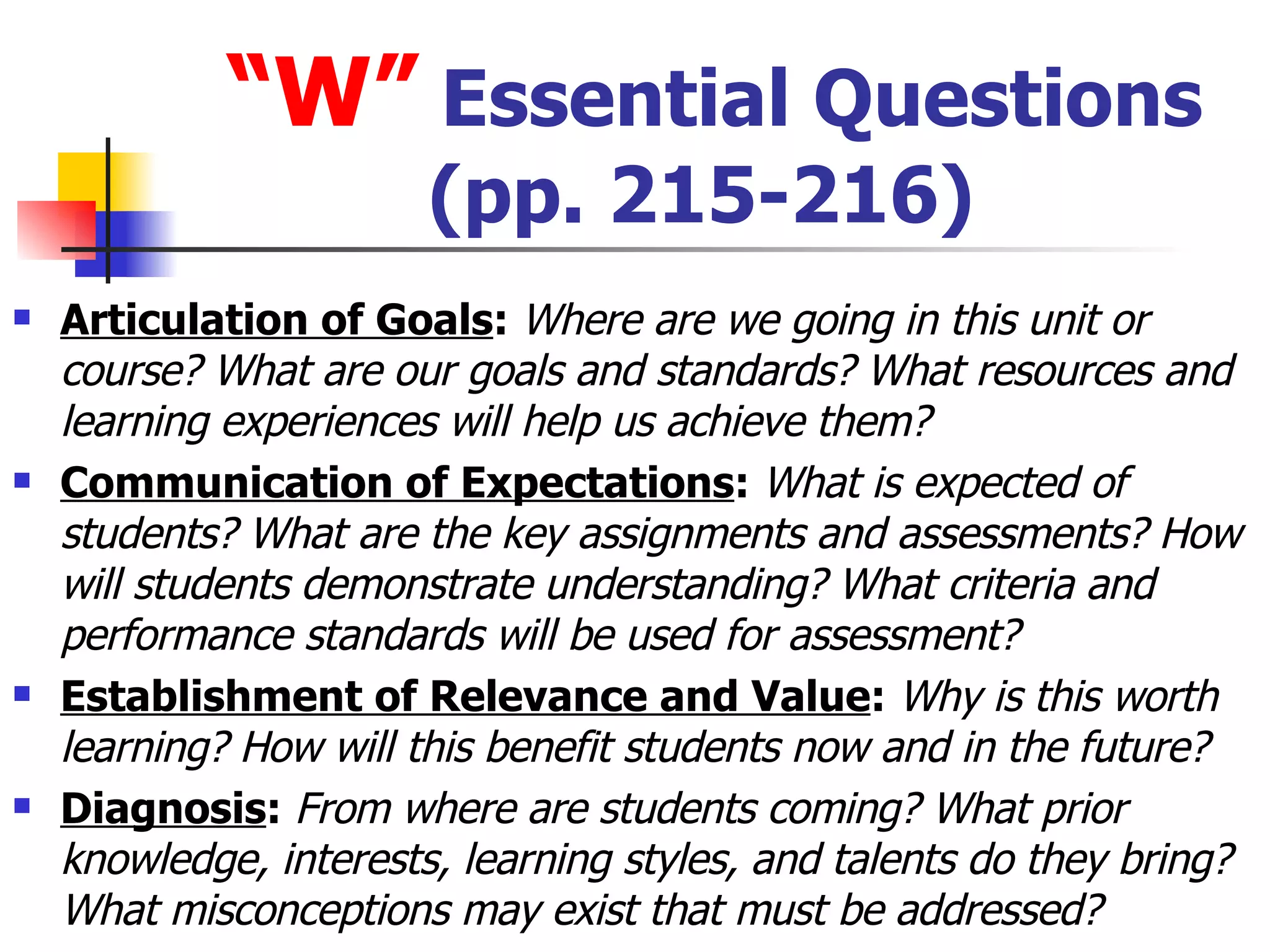 “ W”  Essential Questions (pp. 215-216) Articulation of Goals :  Where are we going in this unit or course? What are our goals and standards? What resources and learning experiences will help us achieve them? Communication of Expectations :  What is expected of students? What are the key assignments and assessments? How will students demonstrate understanding? What criteria and performance standards will be used for assessment? Establishment of Relevance and Value :  Why is this worth learning? How will this benefit students now and in the future? Diagnosis :  From where are students coming? What prior knowledge, interests, learning styles, and talents do they bring? What misconceptions may exist that must be addressed? 