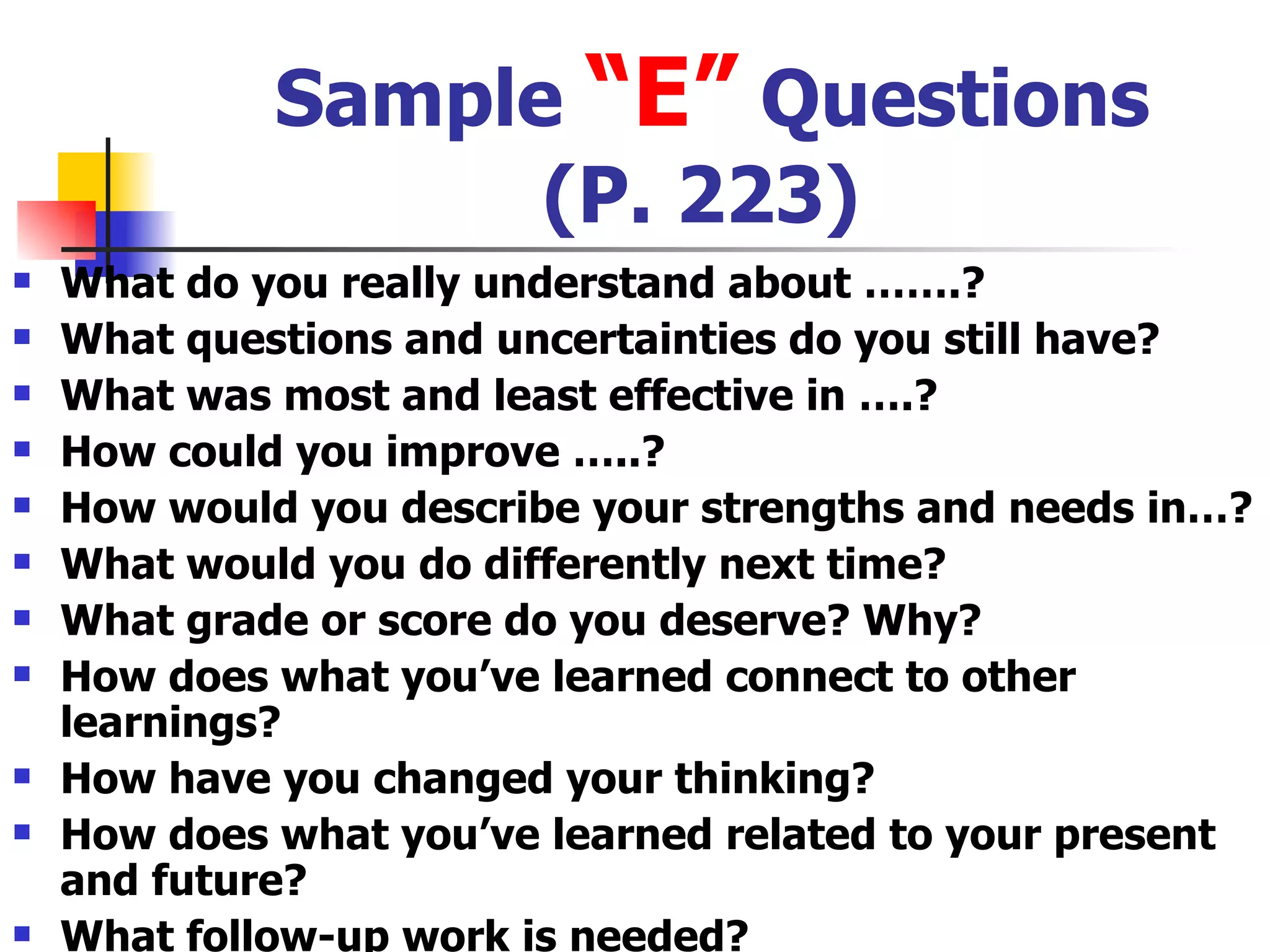 Sample  “E”  Questions (P. 223) What do you really understand about …….? What questions and uncertainties do you still have? What was most and least effective in ….? How could you improve …..? How would you describe your strengths and needs in…? What would you do differently next time? What grade or score do you deserve? Why? How does what you’ve learned connect to other learnings? How have you changed your thinking? How does what you’ve learned related to your present and future? What follow-up work is needed? 