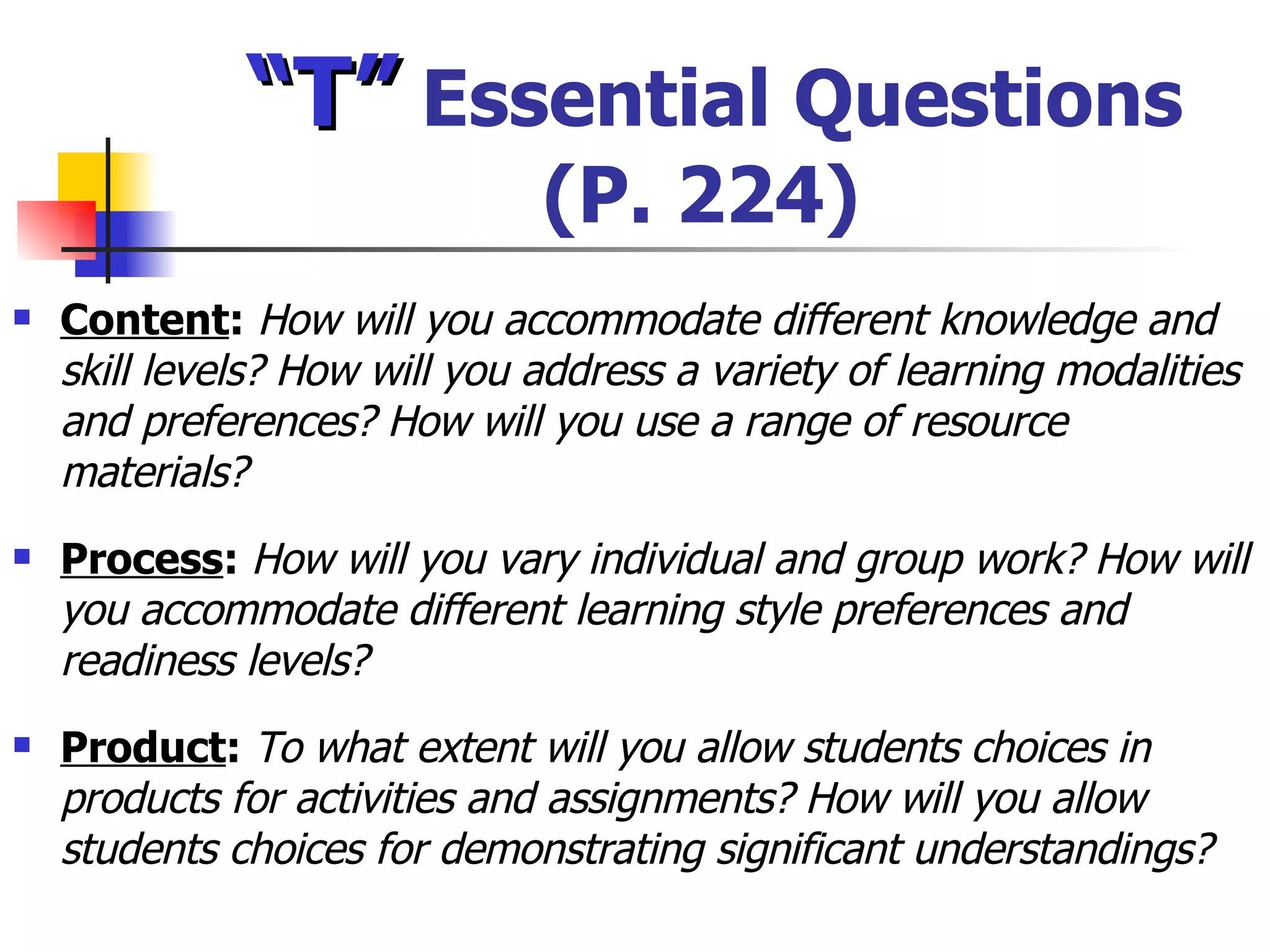 “ T”  Essential Questions (P. 224) Content :  How will you accommodate different knowledge and skill levels? How will you address a variety of learning modalities and preferences? How will you use a range of resource materials? Process :  How will you vary individual and group work? How will you accommodate different learning style preferences and readiness levels? Product :  To what extent will you allow students choices in products for activities and assignments? How will you allow students choices for demonstrating significant understandings? 