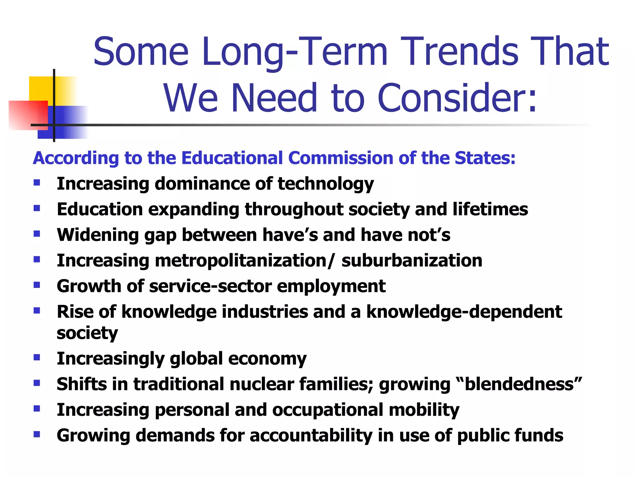 Some Long-Term Trends That We Need to Consider: According to the Educational Commission of the States: Increasing dominance of technology Education expanding throughout society and lifetimes Widening gap between have’s and have not’s Increasing metropolitanization/ suburbanization Growth of service-sector employment Rise of knowledge industries and a knowledge-dependent society Increasingly global economy Shifts in traditional nuclear families; growing “blendedness” Increasing personal and occupational mobility Growing demands for accountability in use of public funds 