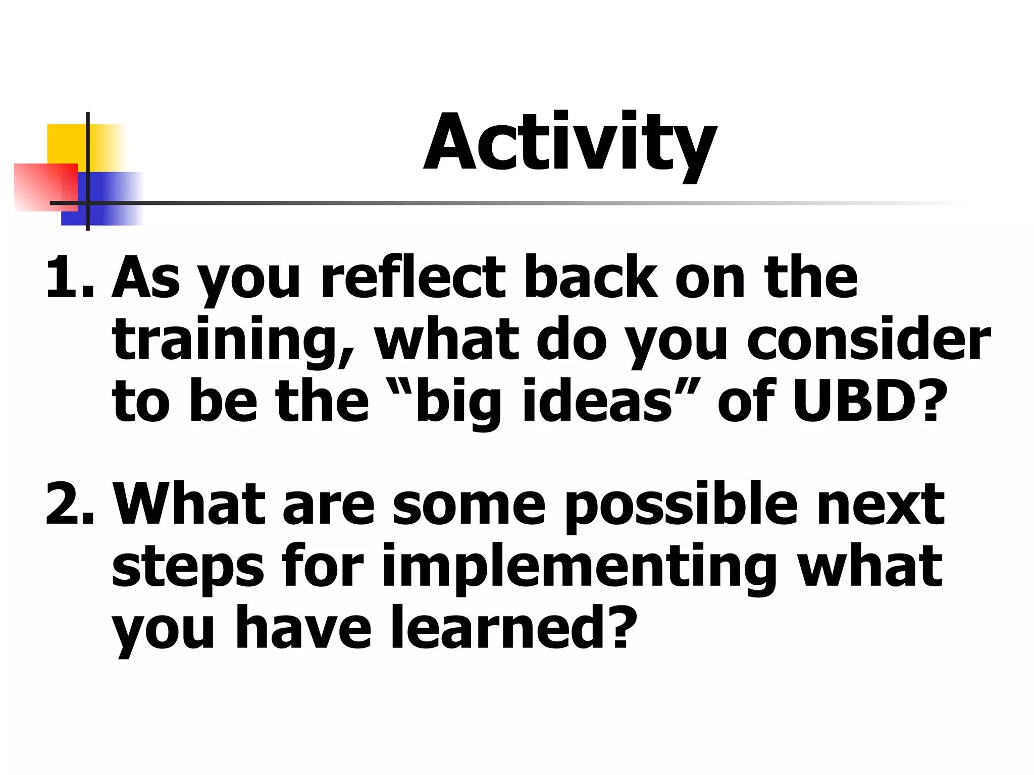 Activity  1. As you reflect back on the training, what do you consider to be the “big ideas” of UBD? 2. What are some possible next steps for implementing what you have learned? 