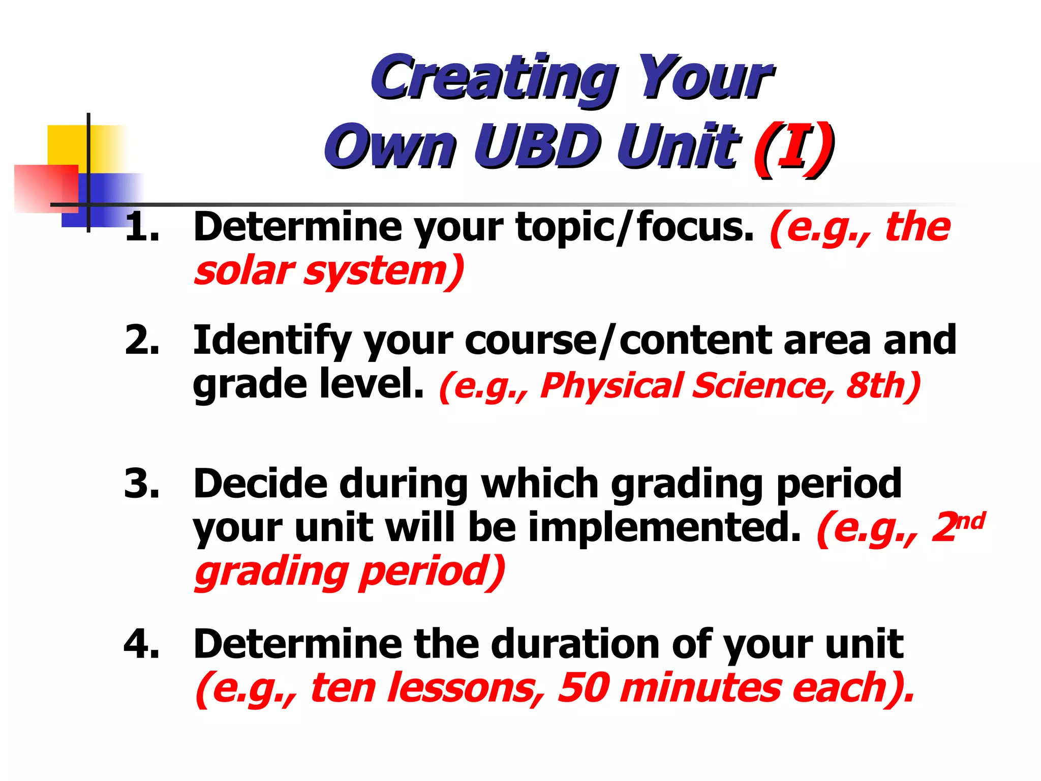 Creating Your  Own UBD Unit  (I) 1. Determine your topic/focus.  (e.g., the solar system) 2. Identify your course/content area and grade level.  (e.g., Physical Science, 8th) 3. Decide during which grading period your unit will be implemented.  (e.g., 2 nd  grading period) 4. Determine the duration of your unit  (e.g., ten lessons, 50 minutes each). 