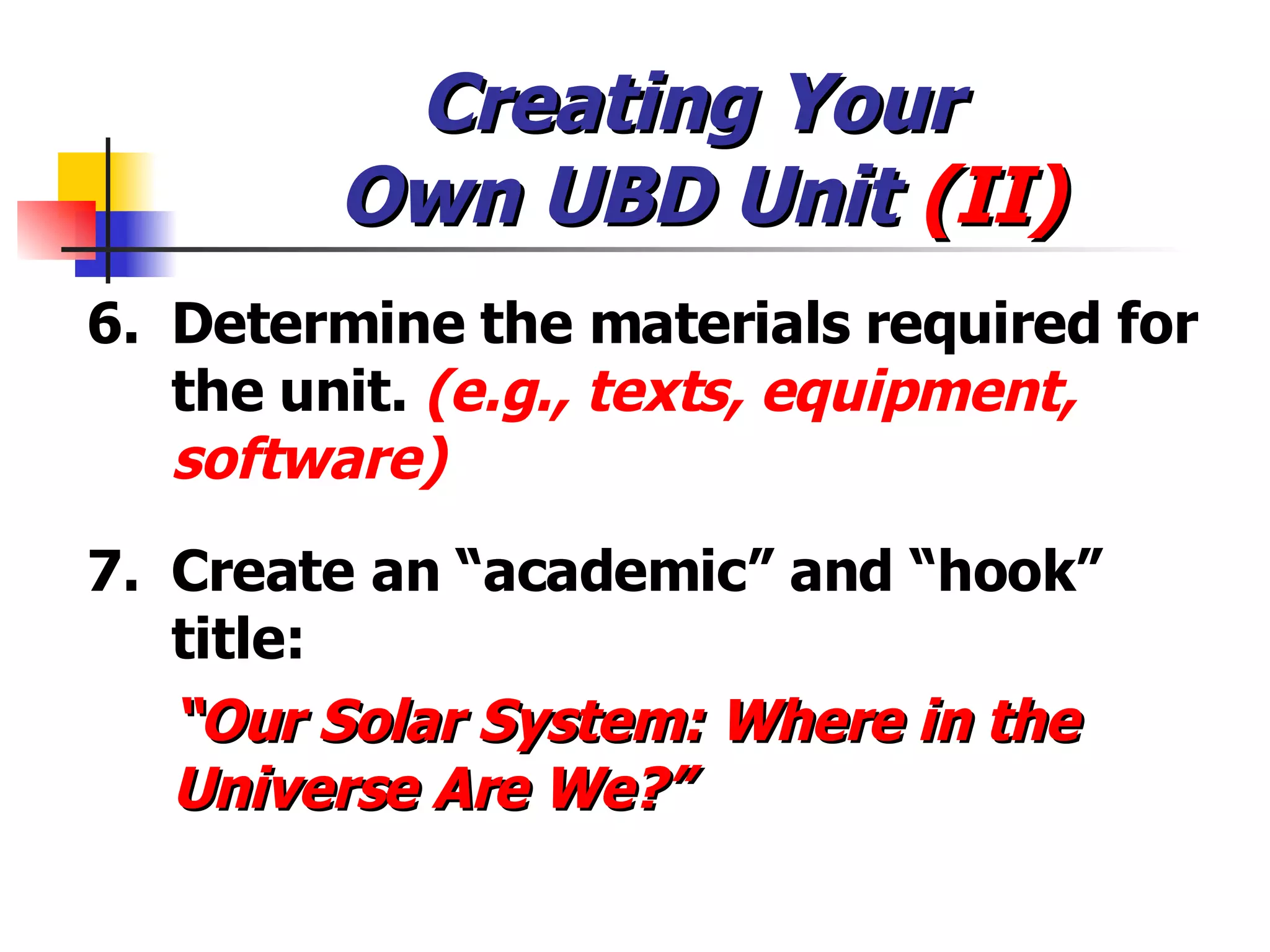 Creating Your  Own UBD Unit  (II) 6. Determine the materials required for the unit.  (e.g., texts, equipment, software) 7. Create an “academic” and “hook” title: “ Our Solar System: Where in the Universe Are We?” 
