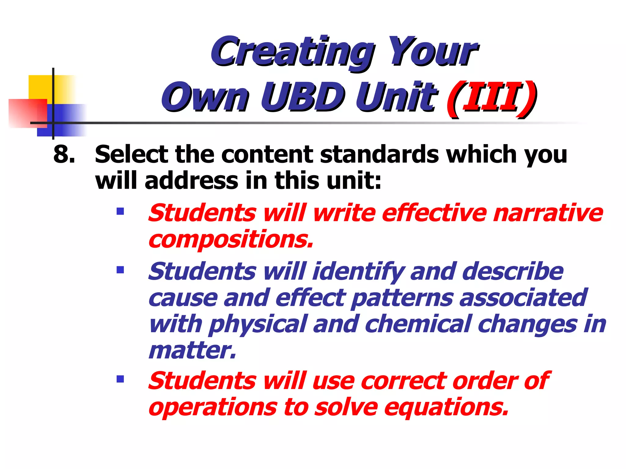 Creating Your  Own UBD Unit  (III) 8. Select the content standards which you will address in this unit: Students will write effective narrative compositions. Students will identify and describe cause and effect patterns associated with physical and chemical changes in matter.  Students will use correct order of operations to solve equations. 