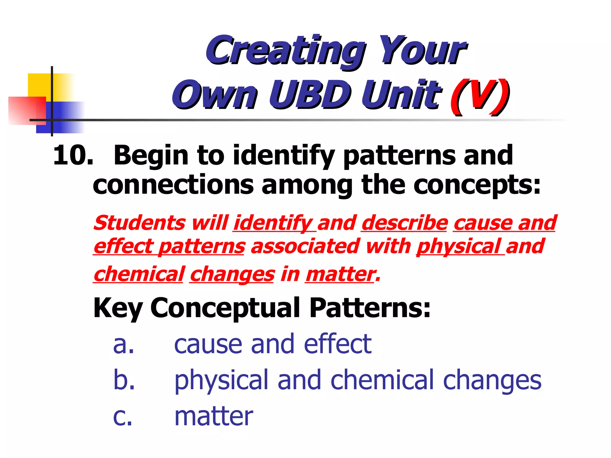 Creating Your  Own UBD Unit  (V) 10. Begin to identify patterns and  connections among the concepts: Students will  identify  and  describe   cause and effect patterns  associated with  physical  and  chemical   changes  in  matter .   Key Conceptual Patterns: a. cause and effect  b. physical and chemical changes  c. matter  