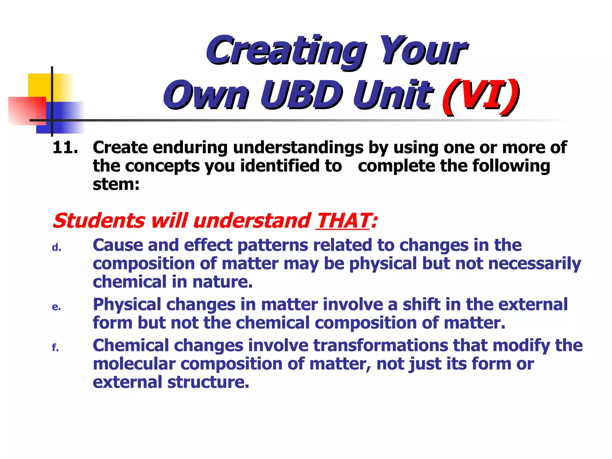 Creating Your  Own UBD Unit  (VI) 11. Create enduring understandings by using one or more of the concepts you identified to  complete the following stem:  Students will understand  THAT : Cause and effect patterns related to changes in the composition of matter may be physical but not necessarily chemical in nature. Physical changes in matter involve a shift in the external form but not the chemical composition of matter. Chemical changes involve transformations that modify the molecular composition of matter, not just its form or external structure. 