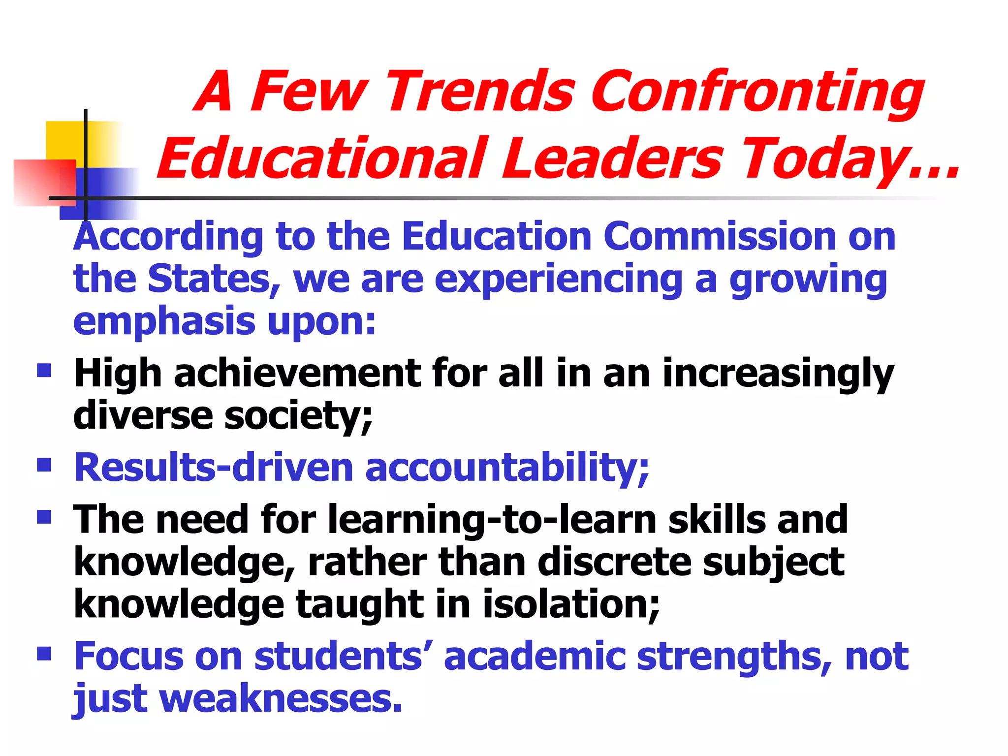 A Few Trends Confronting Educational Leaders Today… According to the Education Commission on the States, we are experiencing a growing emphasis upon: High achievement for all in an increasingly diverse society; Results-driven accountability; The need for learning-to-learn skills and knowledge, rather than discrete subject knowledge taught in isolation; Focus on students’ academic strengths, not just weaknesses. 