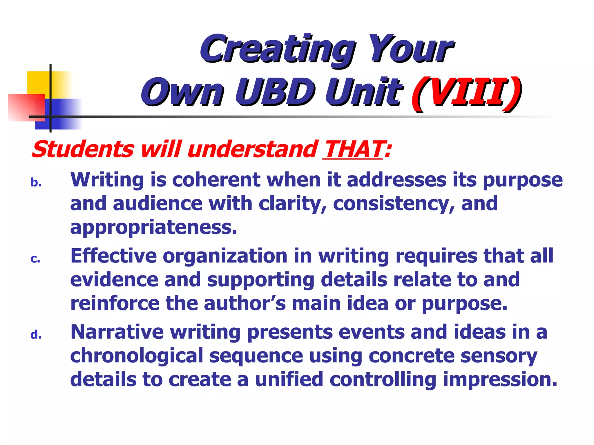 Creating Your  Own UBD Unit  (VIII) Students will understand  THAT : Writing is coherent when it addresses its purpose and audience with clarity, consistency, and appropriateness. Effective organization in writing requires that all evidence and supporting details relate to and reinforce the author’s main idea or purpose. Narrative writing presents events and ideas in a chronological sequence using concrete sensory details to create a unified controlling impression. 