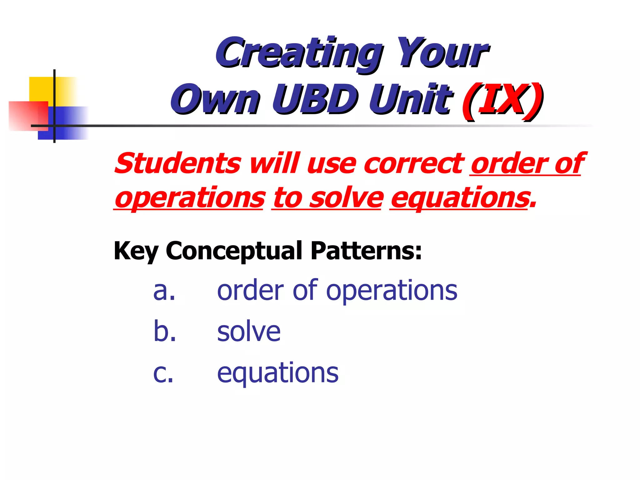 Creating Your  Own UBD Unit  (IX) Students will use correct  order of operations   to solve   equations . Key Conceptual Patterns: a. order of operations b. solve c. equations 