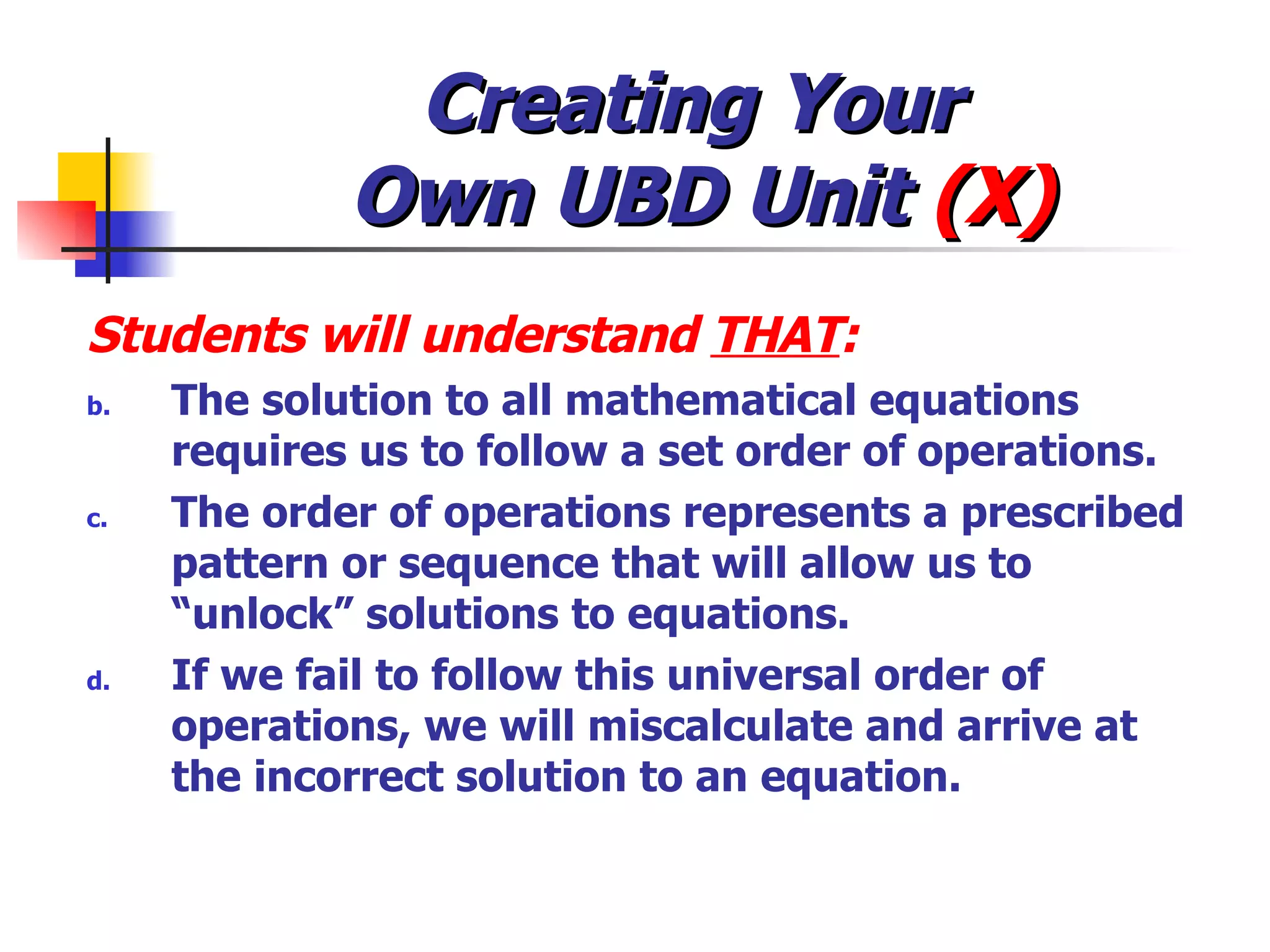 Creating Your  Own UBD Unit  (X) Students will understand  THAT : The solution to all mathematical equations requires us to follow a set order of operations. The order of operations represents a prescribed pattern or sequence that will allow us to “unlock” solutions to equations. If we fail to follow this universal order of operations, we will miscalculate and arrive at the incorrect solution to an equation. 