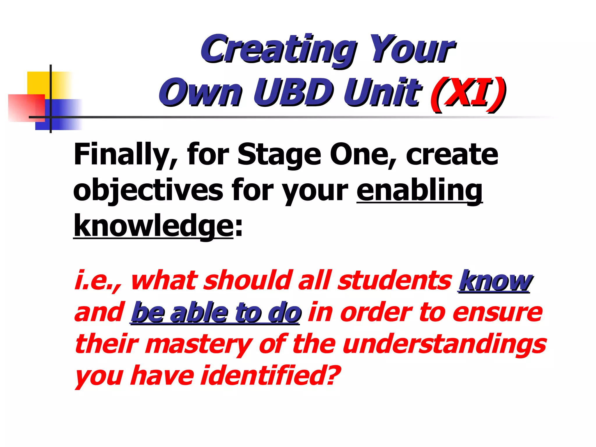 Creating Your  Own UBD Unit  (XI) Finally, for Stage One, create objectives for your  enabling knowledge :  i.e., what should all students  know   and  be able to do  in order to ensure their mastery of the understandings you have identified? 