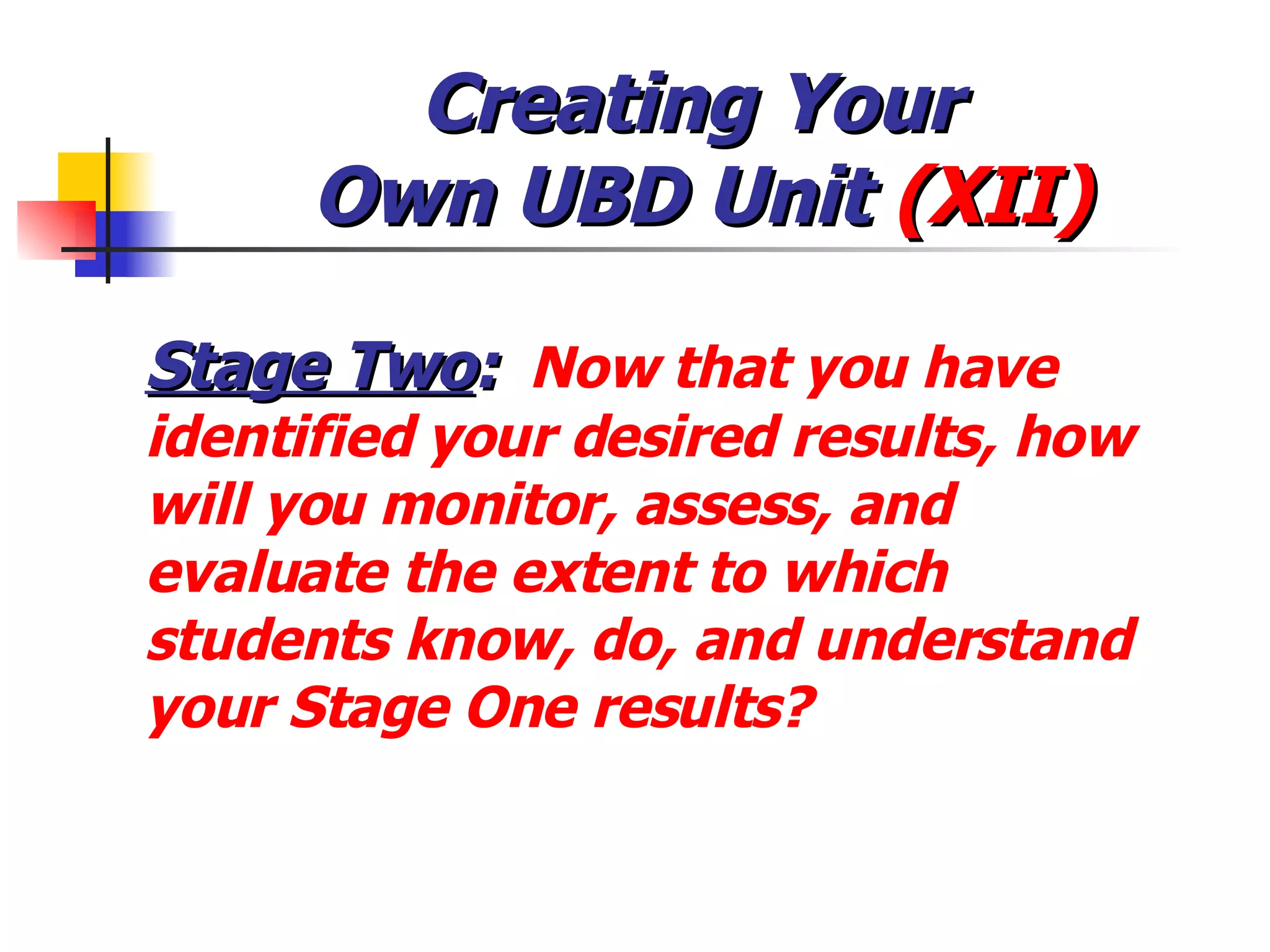 Creating Your  Own UBD Unit  (XII) Stage Two :   Now that you have identified your desired results, how will you monitor, assess, and evaluate the extent to which students know, do, and understand your Stage One results? 