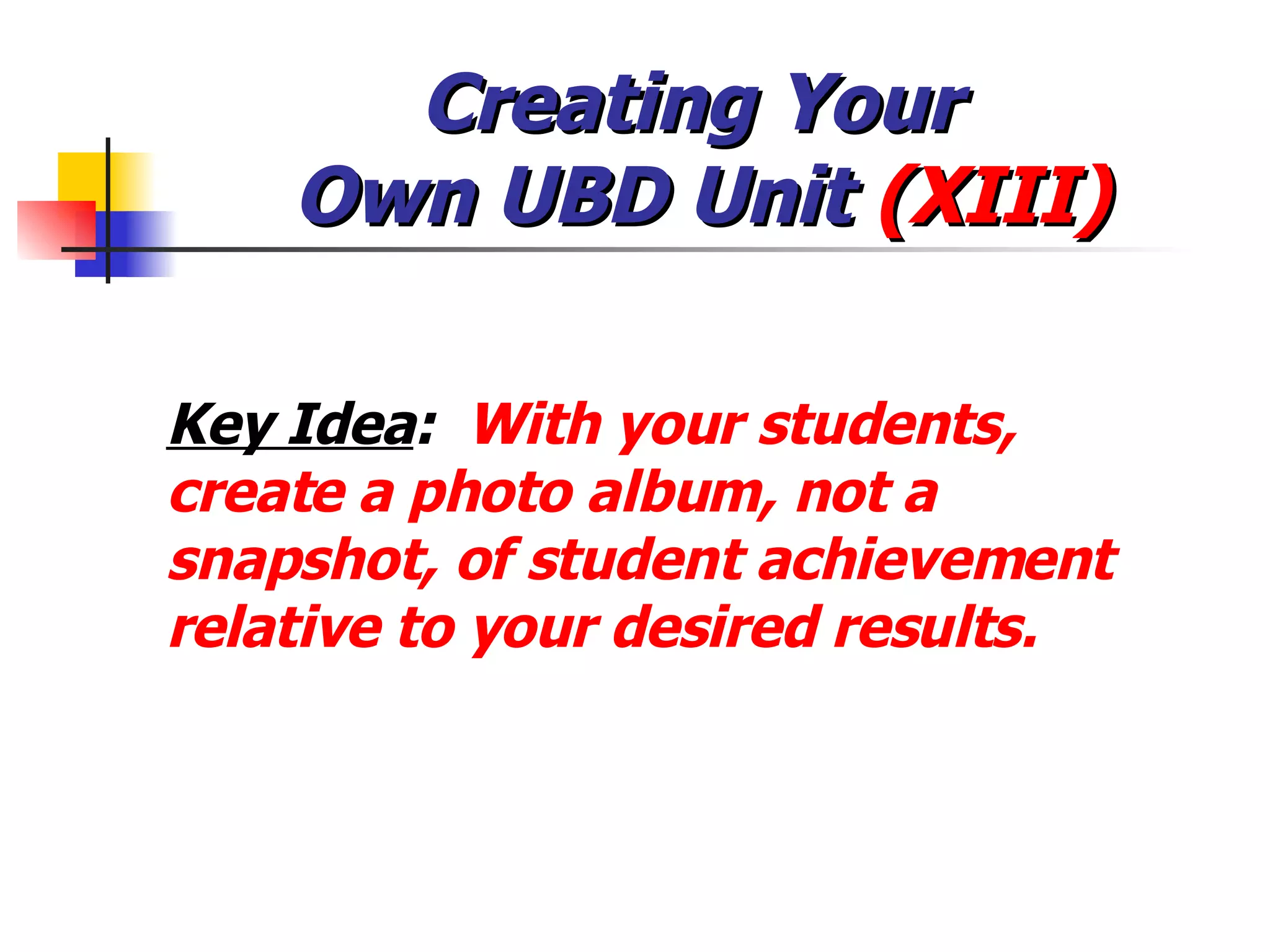 Creating Your  Own UBD Unit  (XIII) Key Idea :  With your students, create a photo album, not a snapshot, of student achievement relative to your desired results. 