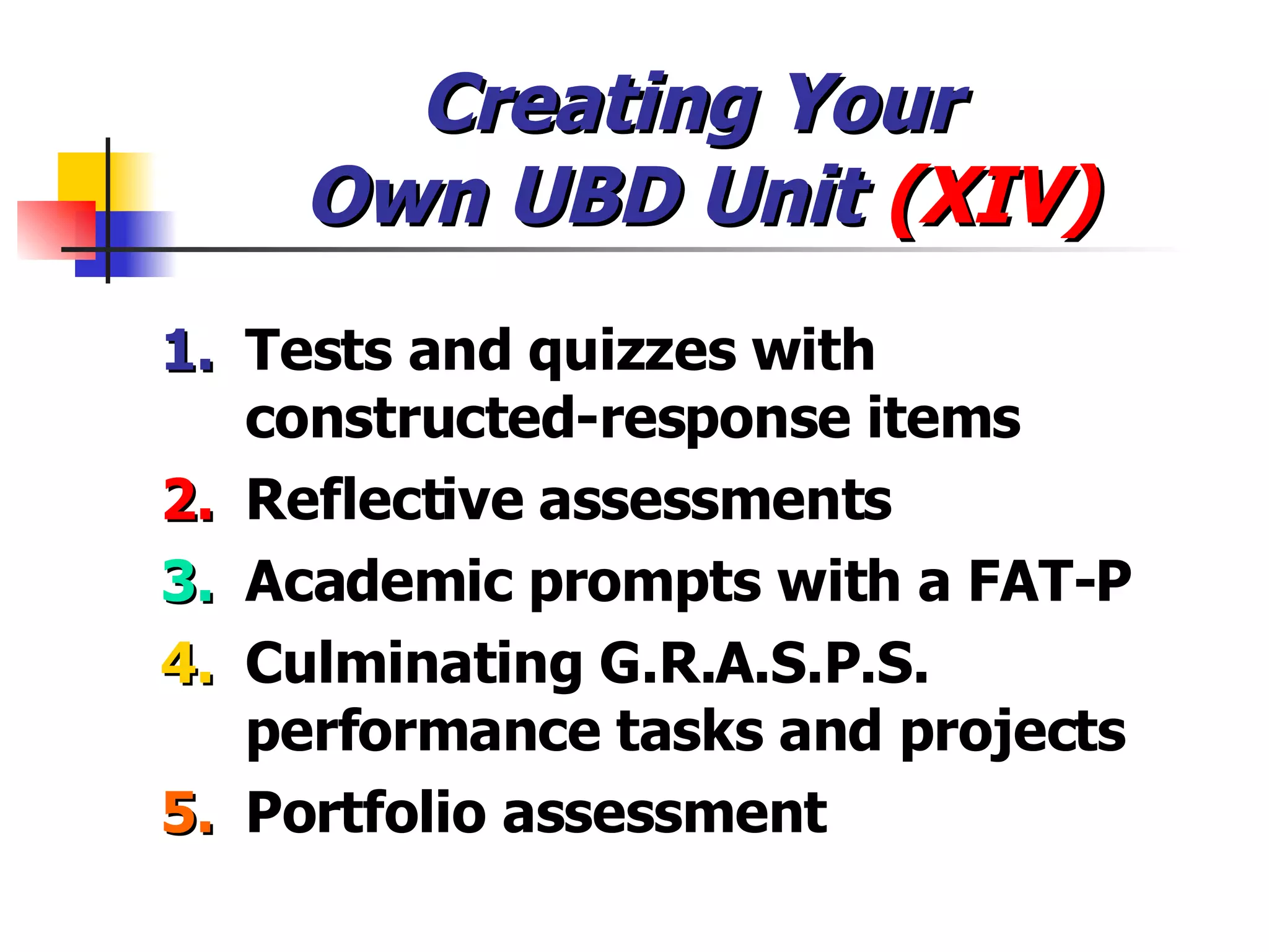 Creating Your  Own UBD Unit  (XIV) 1. Tests and quizzes with constructed-response items 2. Reflective assessments 3. Academic prompts with a FAT-P 4. Culminating G.R.A.S.P.S. performance tasks and projects 5. Portfolio assessment 