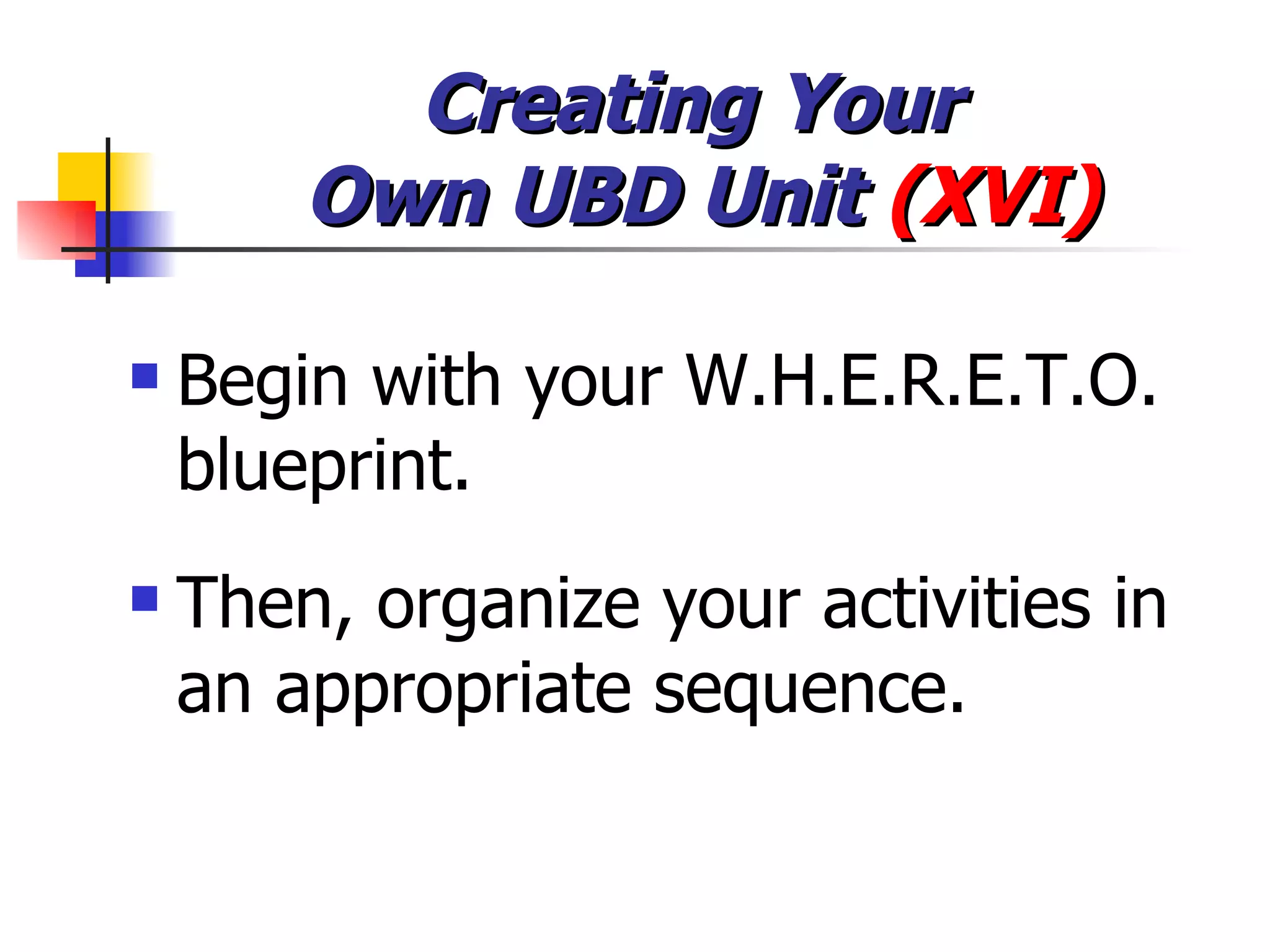 Creating Your  Own UBD Unit  (XVI) Begin with your W.H.E.R.E.T.O. blueprint. Then, organize your activities in an appropriate sequence. 