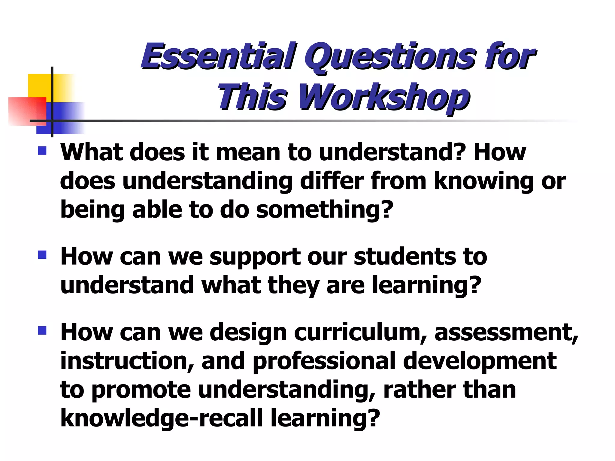 Essential Questions for  This Workshop What does it mean to understand? How does understanding differ from knowing or being able to do something? How can we support our students to understand what they are learning? How can we design curriculum, assessment, instruction, and professional development to promote understanding, rather than knowledge-recall learning? 