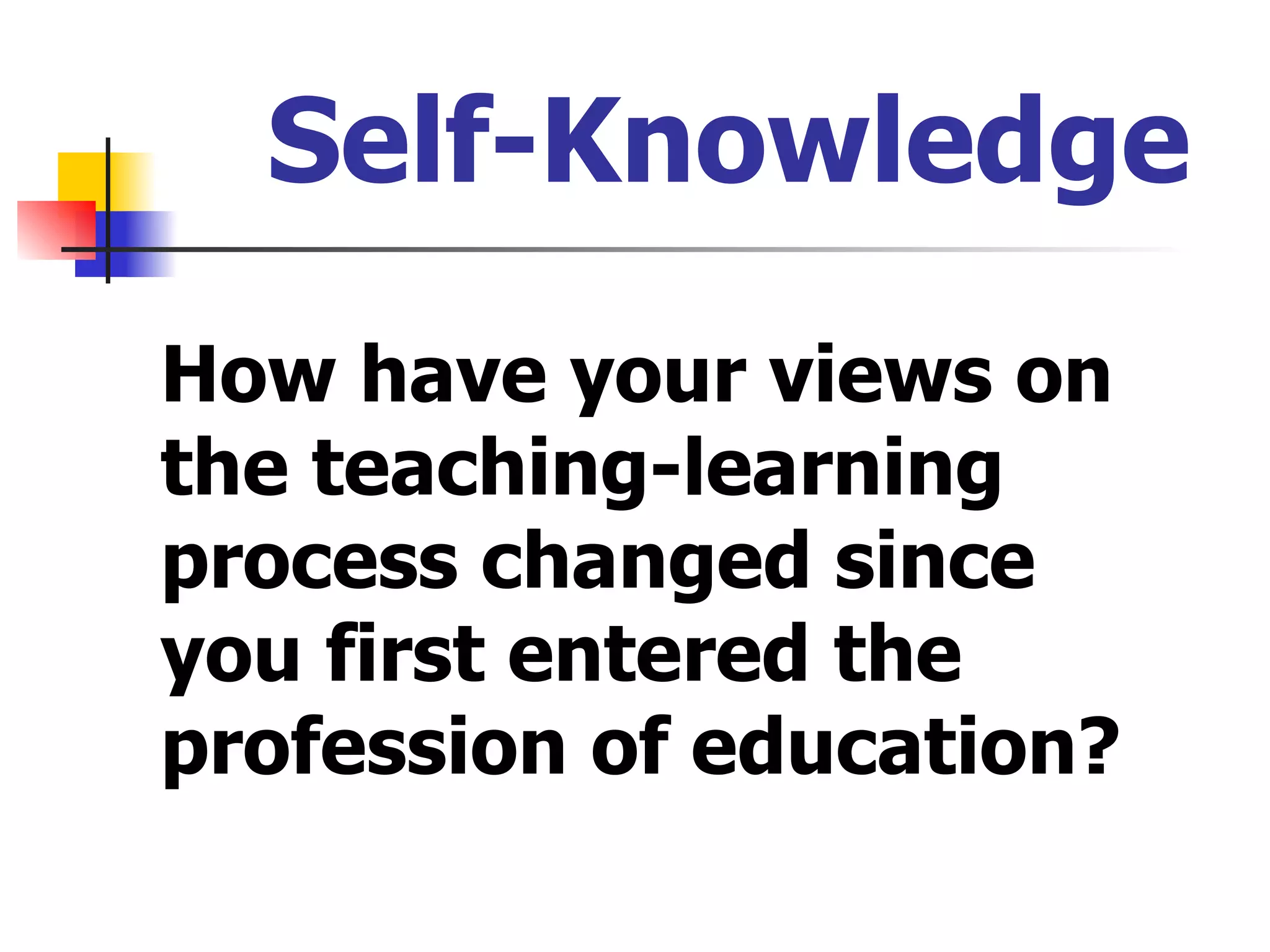 Self-Knowledge How have your views on the teaching-learning process changed since you first entered the profession of education? 