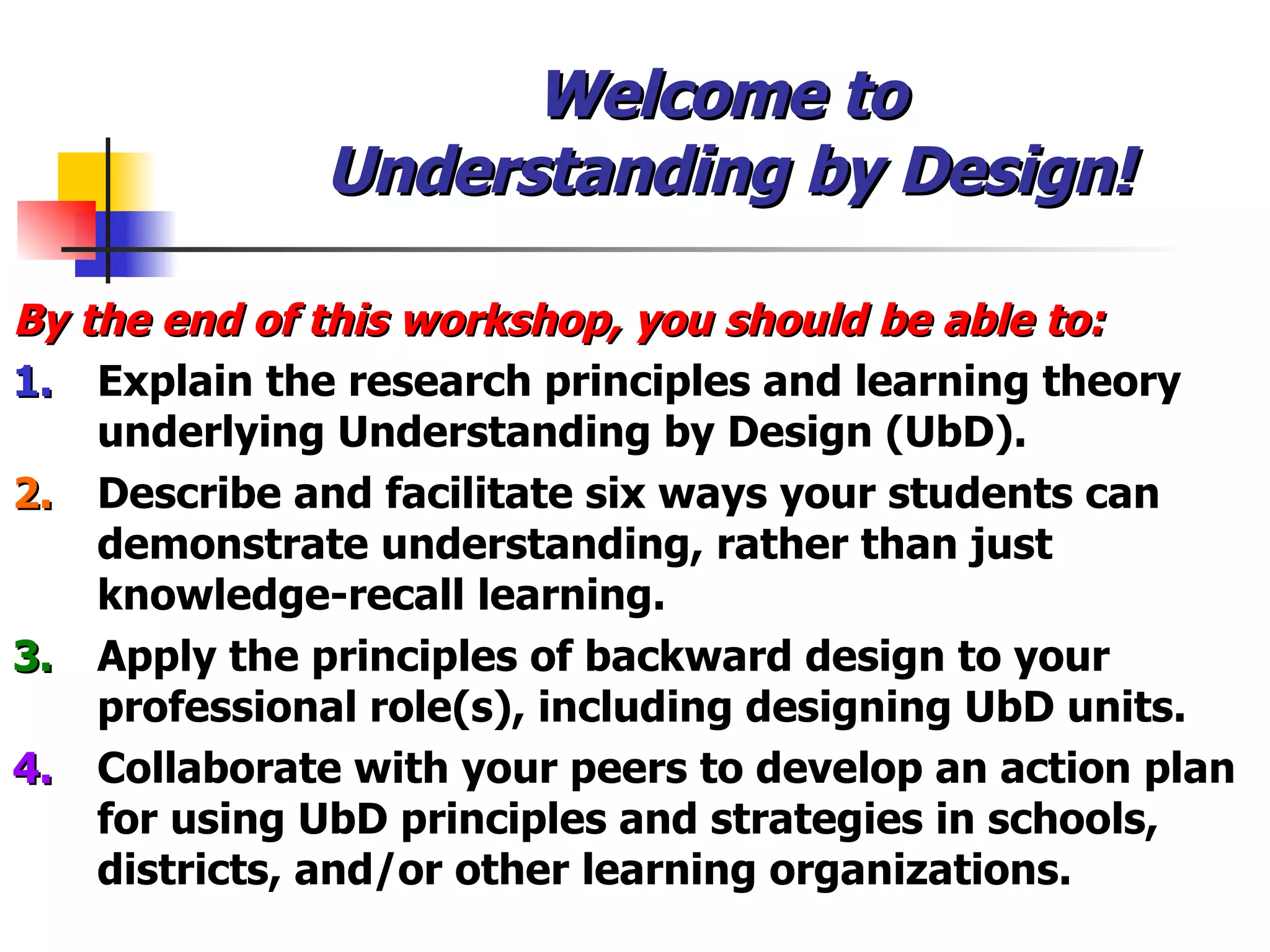 Welcome to  Understanding by Design! By the end of this workshop, you should be able to: 1.   Explain the research principles and learning theory underlying Understanding by Design (UbD). 2.   Describe and facilitate six ways your students can demonstrate understanding, rather than just knowledge-recall learning. 3. Apply the principles of backward design to your professional role(s), including designing UbD units. 4. Collaborate with your peers to develop an action plan for using UbD principles and strategies in schools,  districts, and/or other learning organizations. 