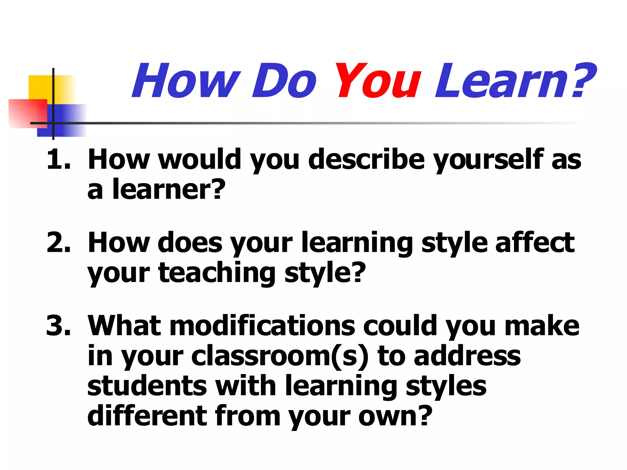 How Do  You  Learn? 1. How would you describe yourself as a learner? 2. How does your learning style affect your teaching style? 3. What modifications could you make in your classroom(s) to address students with learning styles different from your own? 
