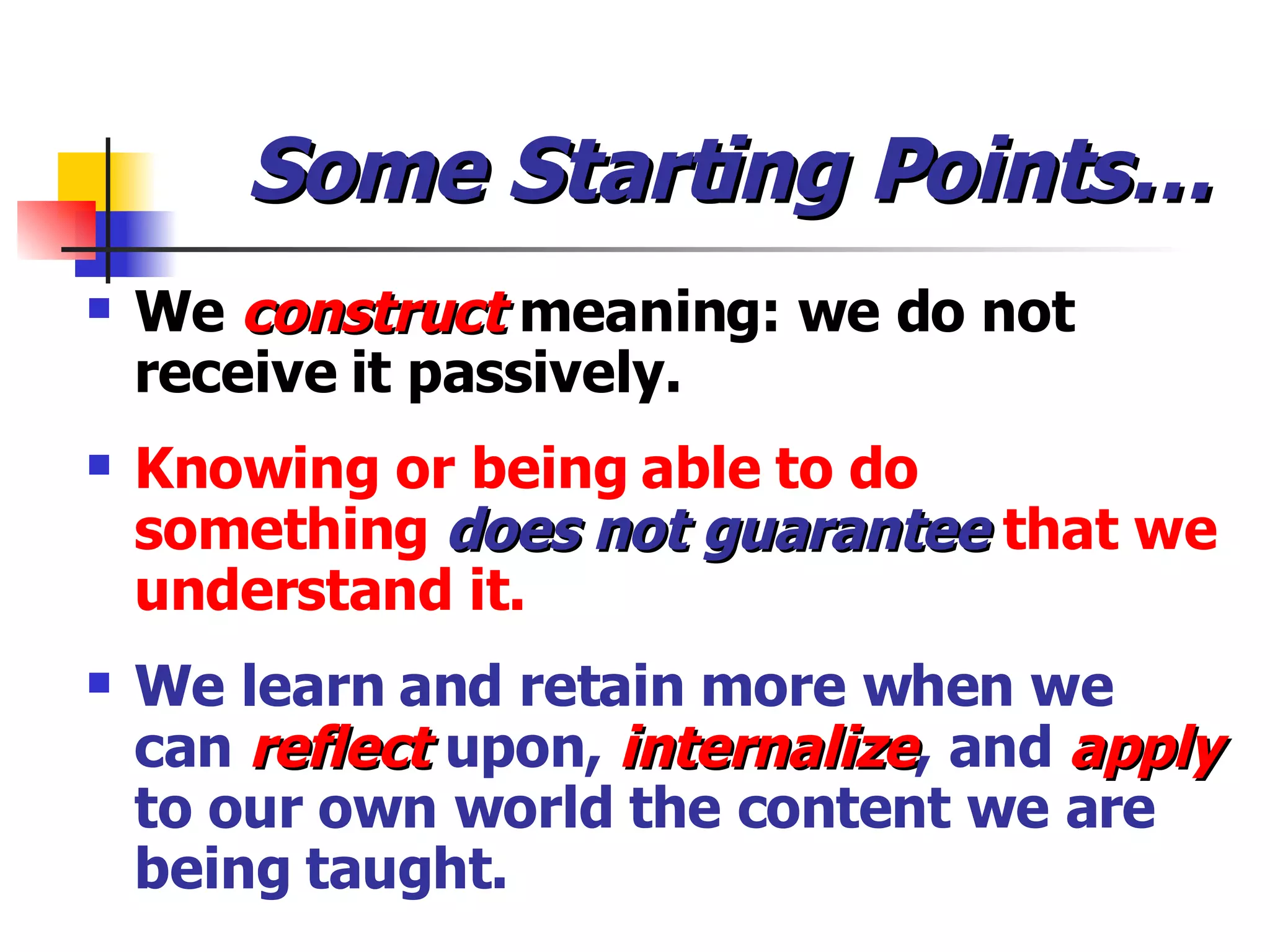 Some Starting Points… We  construct   meaning: we do not receive it passively. Knowing or being able to do something  does not guarantee  that we understand it. We learn and retain more when we can  reflect  upon,  internalize , and  apply  to our own world the content we are being taught. 