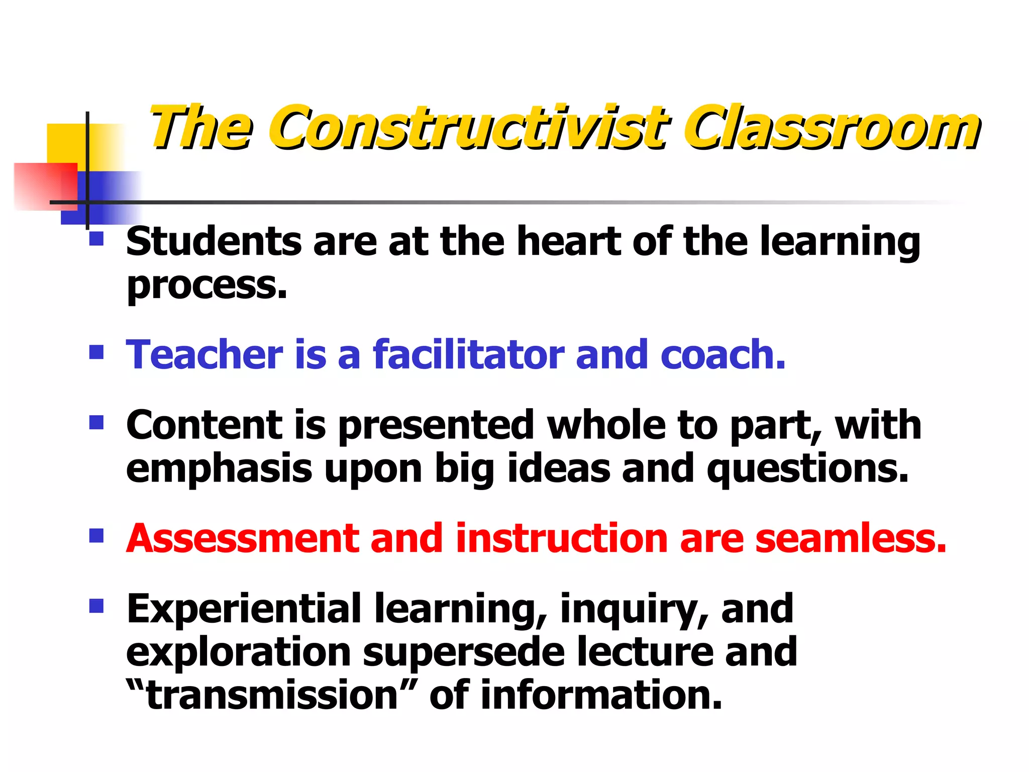 The Constructivist Classroom Students are at the heart of the learning process. Teacher is a facilitator and coach. Content is presented whole to part, with emphasis upon big ideas and questions. Assessment and instruction are seamless. Experiential learning, inquiry, and exploration supersede lecture and “transmission” of information. 