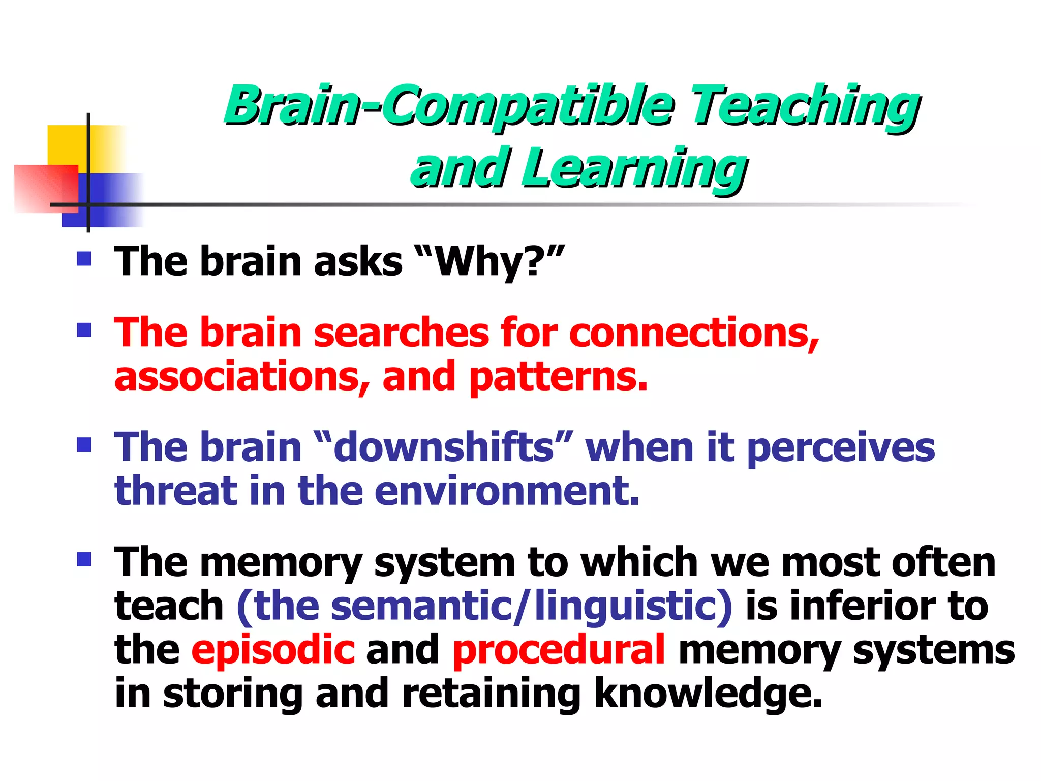 Brain-Compatible Teaching  and Learning The brain asks “Why?” The brain searches for connections, associations, and patterns. The brain “downshifts” when it perceives threat in the environment. The memory system to which we most often teach  (the semantic/linguistic)  is inferior to the  episodic  and  procedural  memory systems in storing and retaining knowledge. 