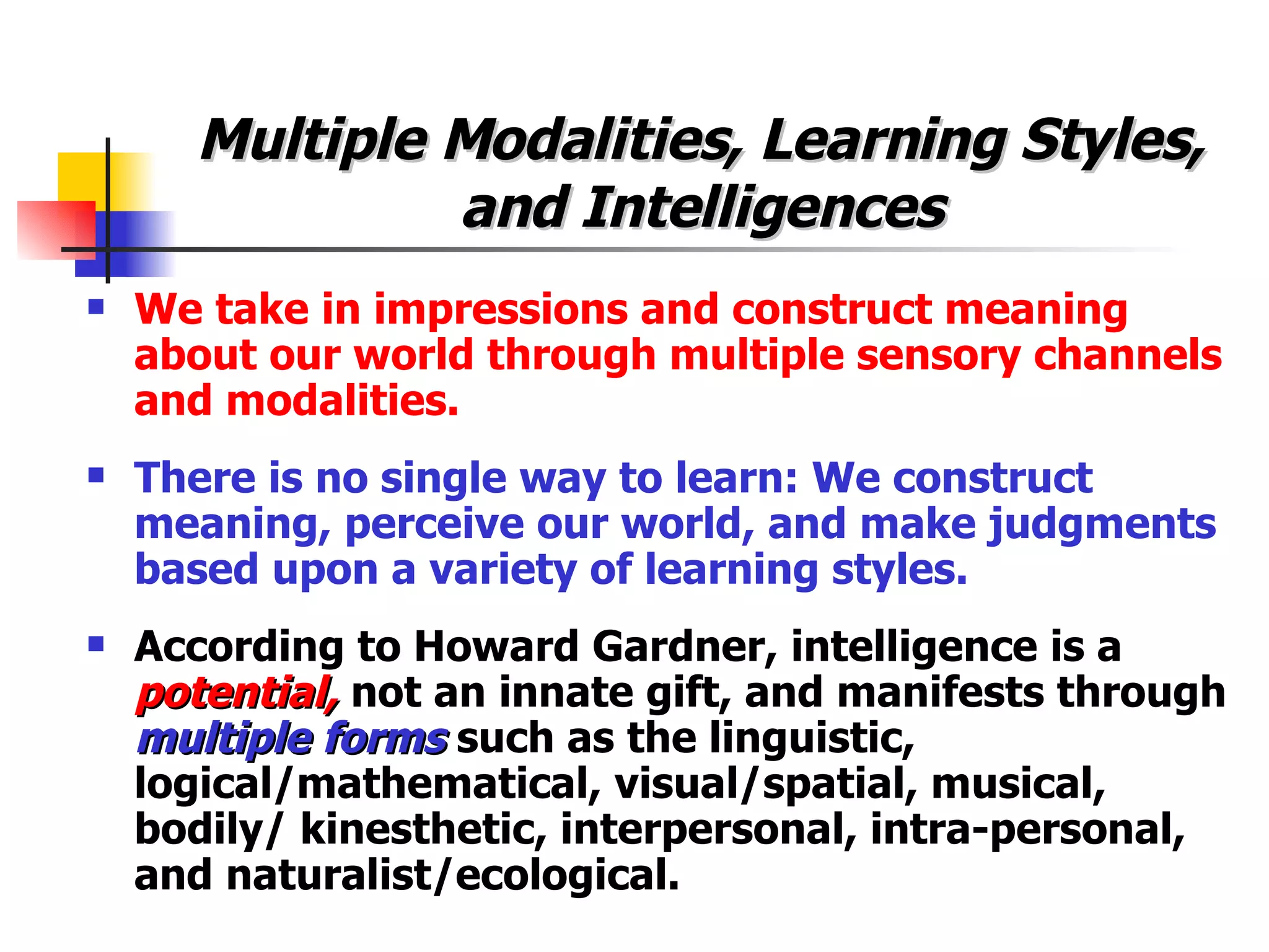 Multiple Modalities, Learning Styles, and Intelligences We take in impressions and construct meaning about our world through multiple sensory channels and modalities. There is no single way to learn: We construct meaning, perceive our world, and make judgments based upon a variety of learning styles. According to Howard Gardner, intelligence is a  potential,  not an innate gift, and manifests through  multiple forms  such as the linguistic, logical/mathematical, visual/spatial, musical, bodily/ kinesthetic, interpersonal, intra-personal, and naturalist/ecological. 