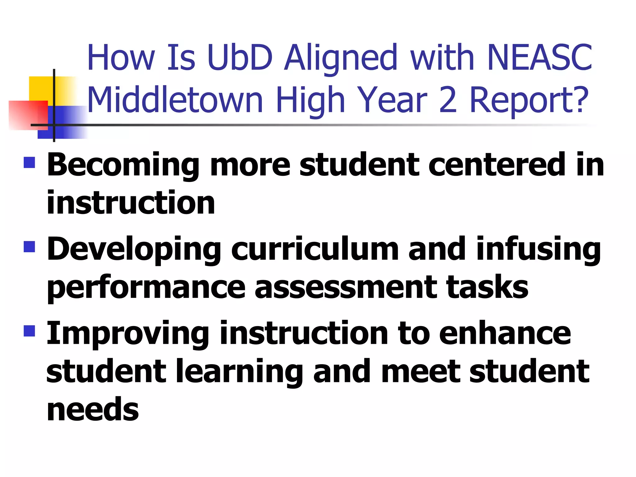 How Is UbD Aligned with NEASC Middletown High Year 2 Report? Becoming more student centered in instruction Developing curriculum and infusing performance assessment tasks Improving instruction to enhance student learning and meet student needs 