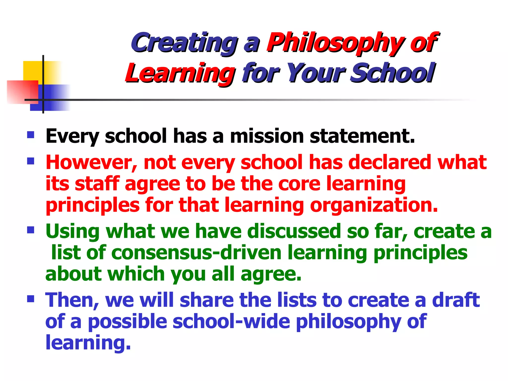 Creating a  Philosophy of  Learning  for Your School Every school has a mission statement. However, not every school has declared what its staff agree to be the core learning principles for that learning organization. Using what we have discussed so far, create a  list of consensus-driven learning principles about which you all agree. Then, we will share the lists to create a draft of a possible school-wide philosophy of learning. 