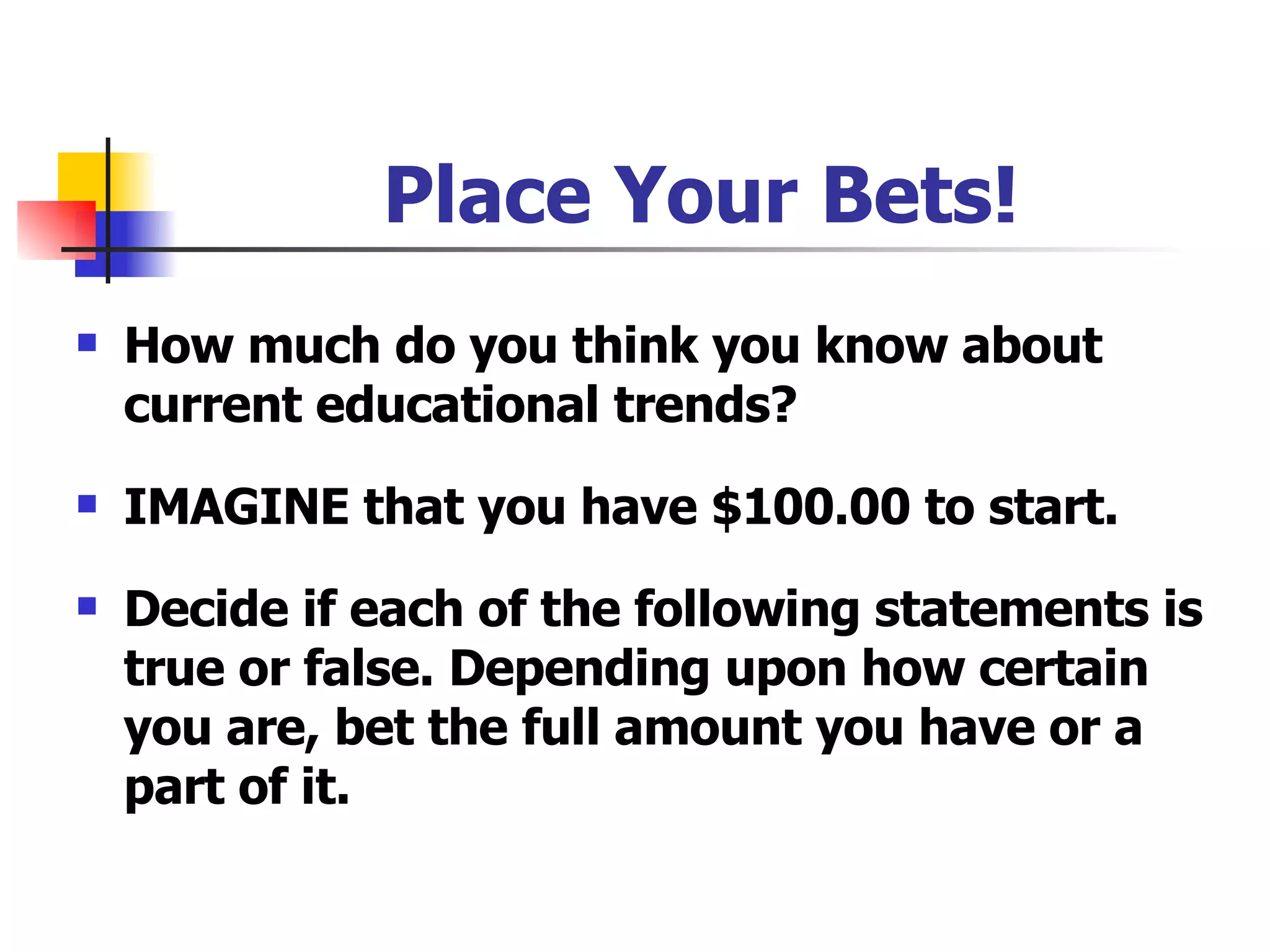 Place Your Bets! How much do you think you know about current educational trends? IMAGINE that you have $100.00 to start. Decide if each of the following statements is true or false. Depending upon how certain you are, bet the full amount you have or a part of it. 