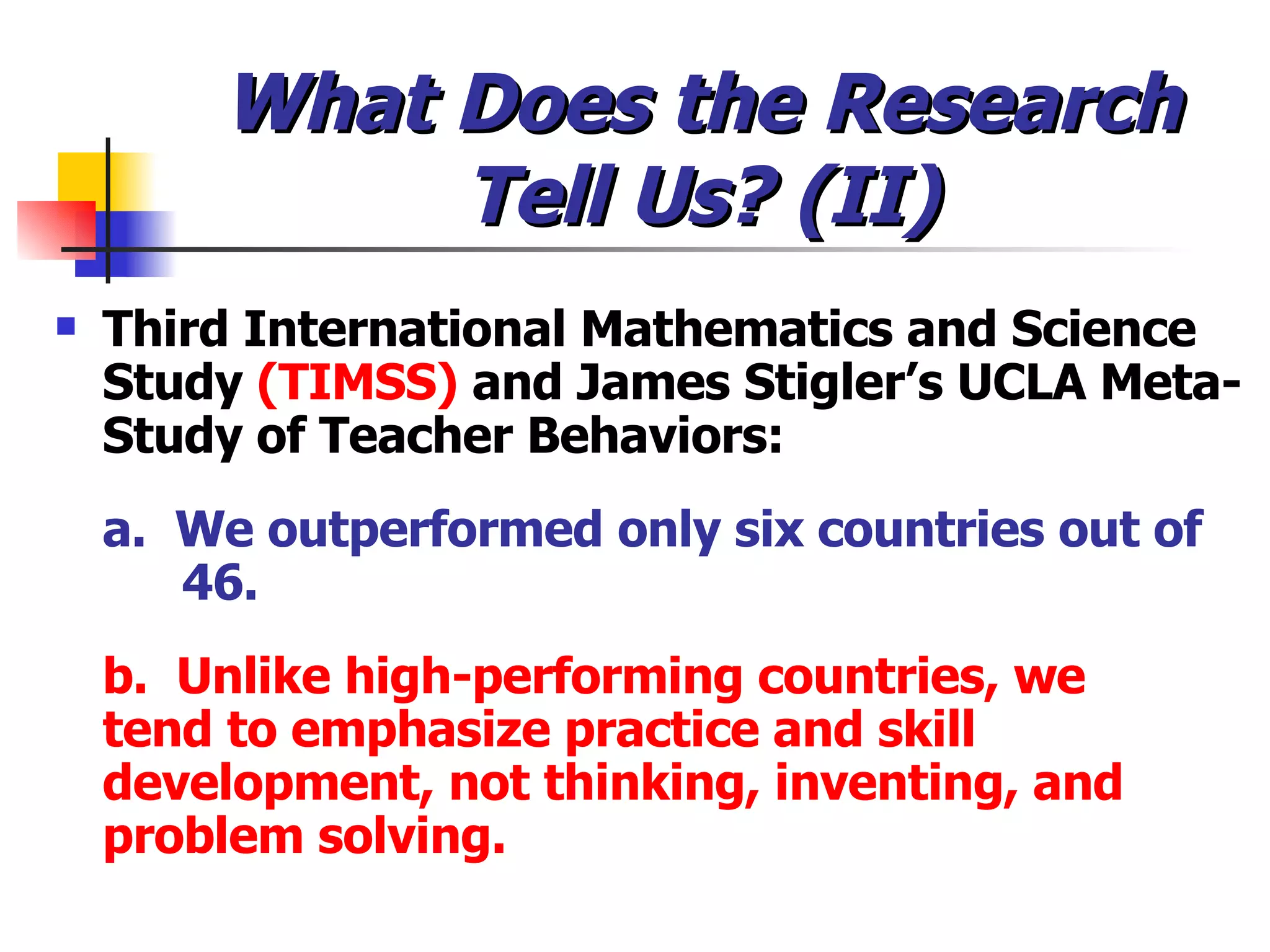 What Does the Research Tell Us? (II) Third International Mathematics and Science Study  (TIMSS)  and James Stigler’s UCLA Meta-Study of Teacher Behaviors: a.  We outperformed only six countries out of  46. b.  Unlike high-performing countries, we  tend to emphasize practice and skill  development, not thinking, inventing, and  problem solving.   