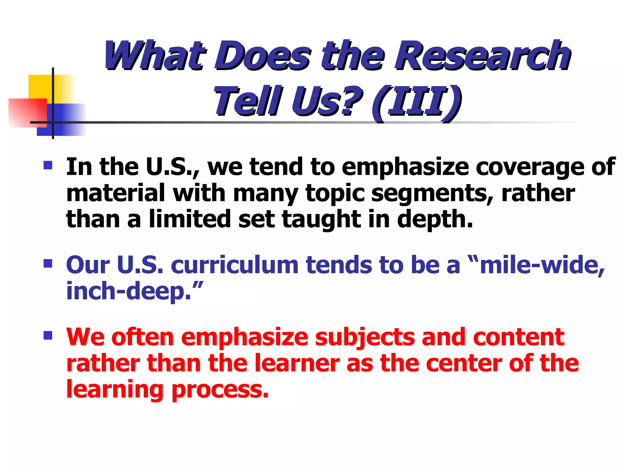 What Does the Research Tell Us? (III) In the U.S., we tend to emphasize coverage of material with many topic segments, rather than a limited set taught in depth. Our U.S. curriculum tends to be a “mile-wide, inch-deep.” We often emphasize subjects and content rather than the learner as the center of the learning process. 
