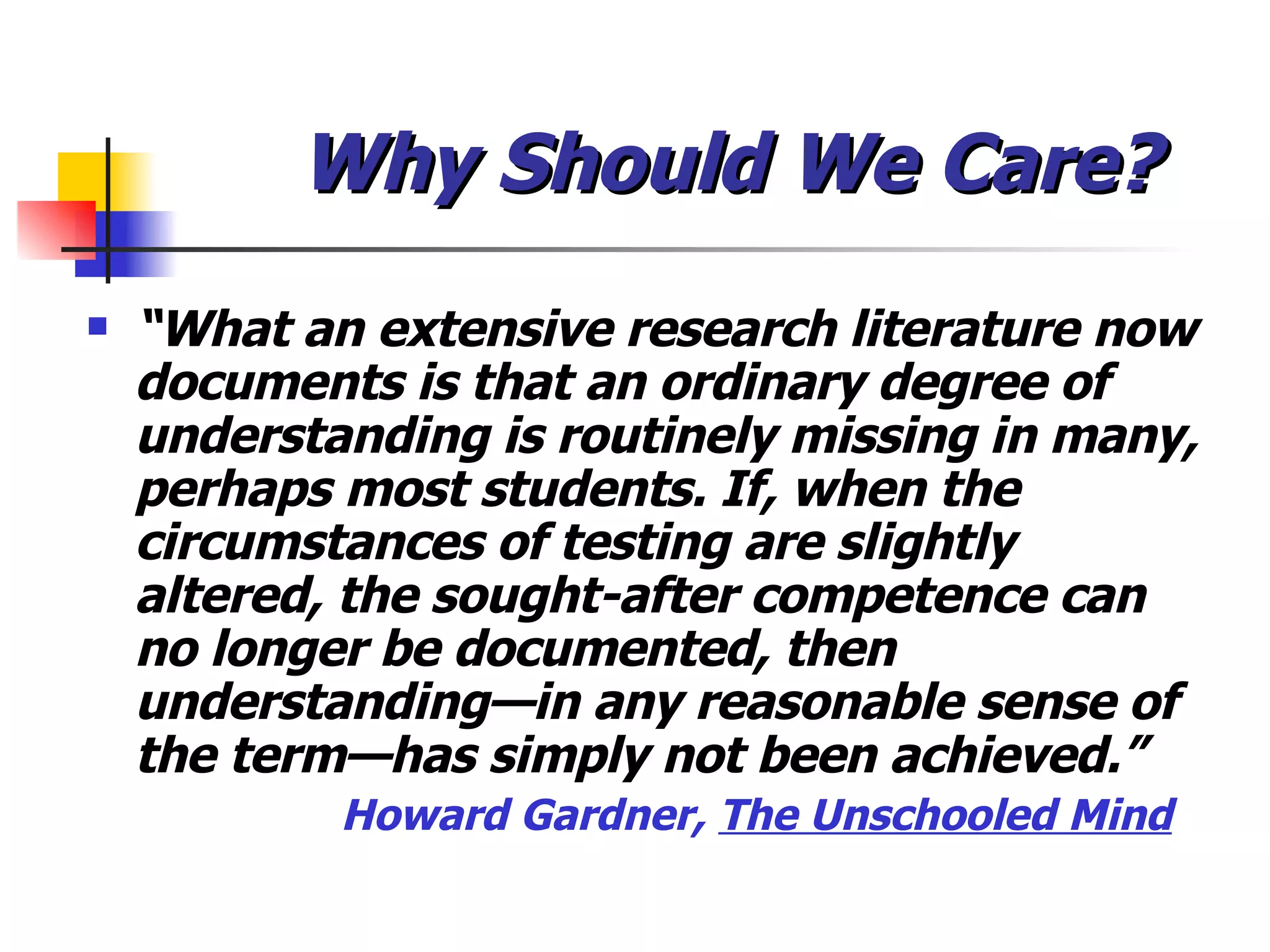 Why Should We Care? “ What an extensive research literature now documents is that an ordinary degree of understanding is routinely missing in many, perhaps most students. If, when the circumstances of testing are slightly altered, the sought-after competence can no longer be documented, then understanding—in any reasonable sense of the term—has simply not been achieved.” Howard Gardner,  The Unschooled Mind 