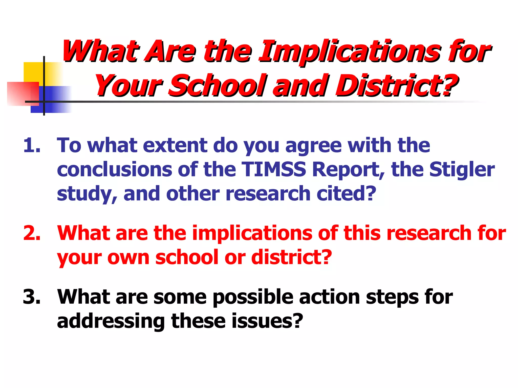 What Are the Implications for Your School and District? 1.  To what extent do you agree with the conclusions of the TIMSS Report, the Stigler study, and other research cited? 2. What are the implications of this research for your own school or district? 3. What are some possible action steps for addressing these issues? 