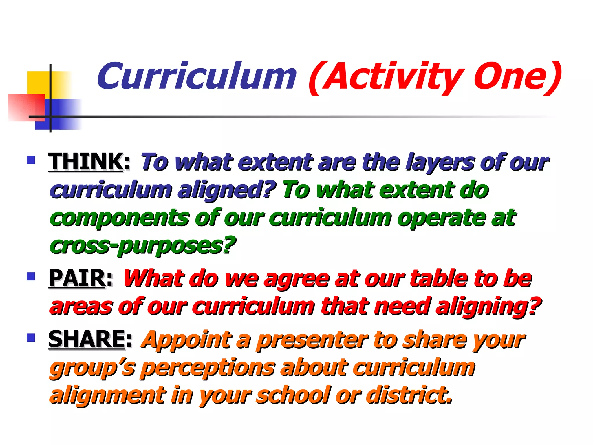 Curriculum  (Activity One) THINK :  To what extent are the layers of our curriculum aligned?  To what extent do components of our curriculum operate at cross-purposes? PAIR :  What do we agree at our table to be areas of our curriculum that need aligning? SHARE :  Appoint a presenter to share your group’s perceptions about curriculum alignment in your school or district. 