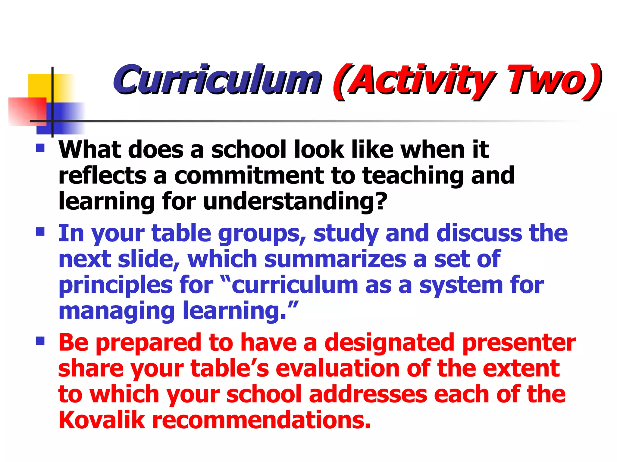 Curriculum  (Activity Two) What does a school look like when it reflects a commitment to teaching and learning for understanding? In your table groups, study and discuss the next slide, which summarizes a set of principles for “curriculum as a system for managing learning.” Be prepared to have a designated presenter share your table’s evaluation of the extent to which your school addresses each of the Kovalik recommendations. 