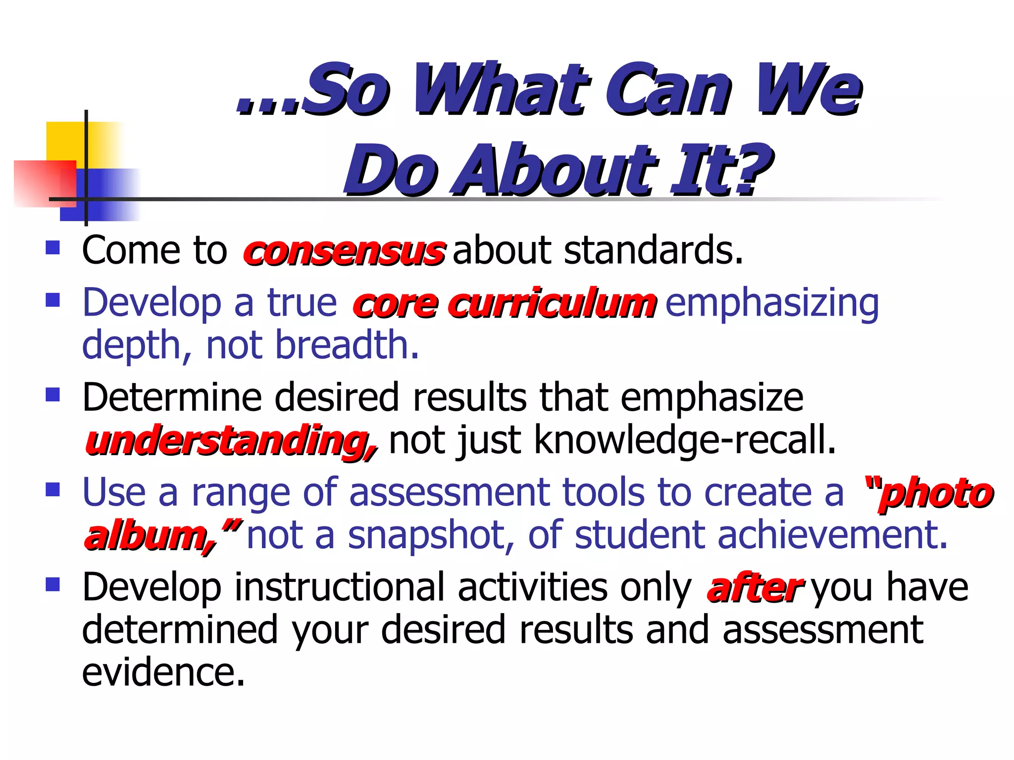 … So What Can We  Do About It? Come to  consensus  about standards. Develop a true  core curriculum  emphasizing depth, not breadth. Determine desired results that emphasize  understanding,  not just knowledge-recall. Use a range of assessment tools to create a   “photo album,”   not a snapshot, of student achievement. Develop instructional activities only  after   you have determined your desired results and assessment evidence. 