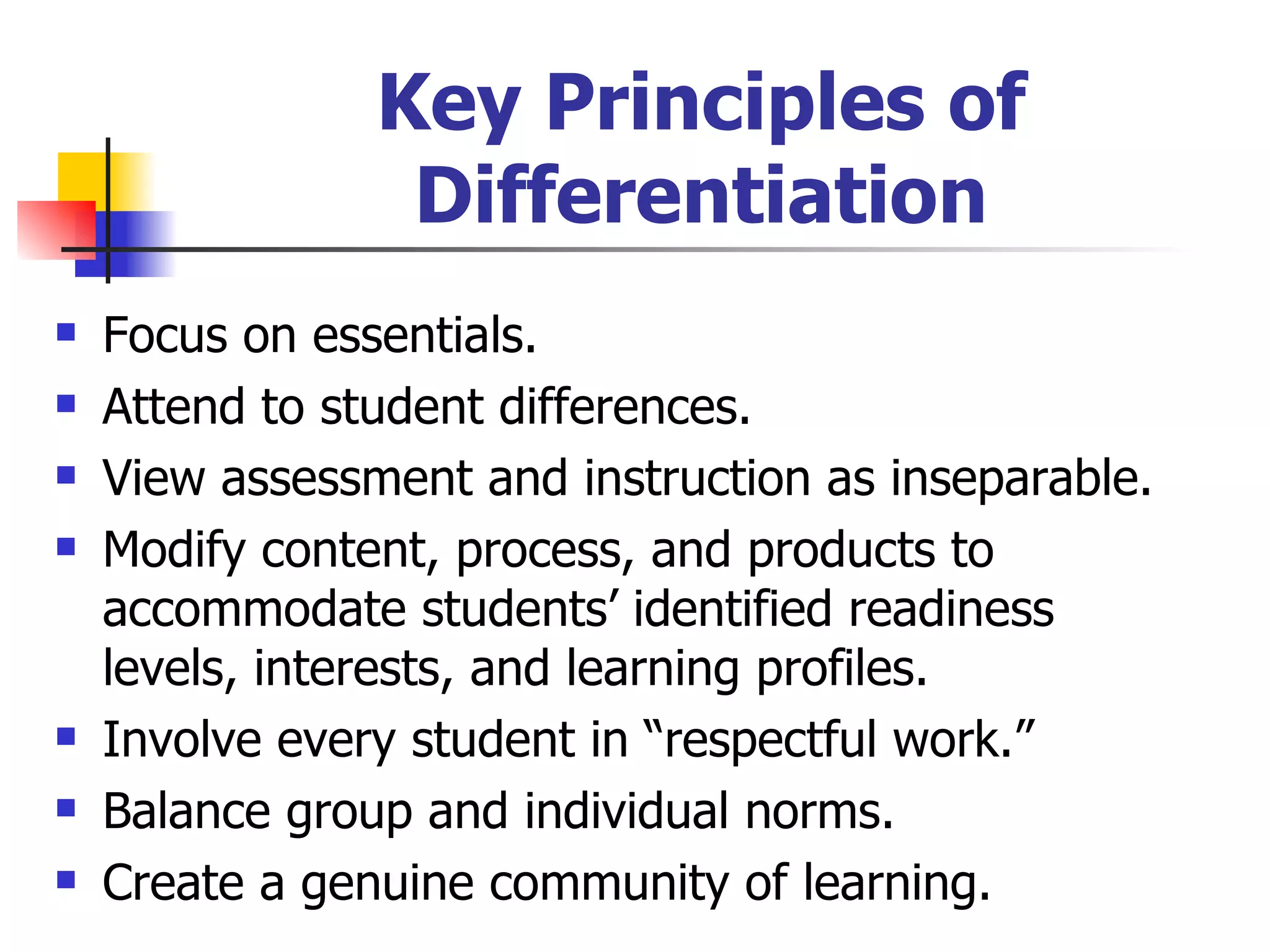 Key Principles of Differentiation Focus on essentials. Attend to student differences. View assessment and instruction as inseparable. Modify content, process, and products to accommodate students’ identified readiness levels, interests, and learning profiles. Involve every student in “respectful work.” Balance group and individual norms. Create a genuine community of learning. 