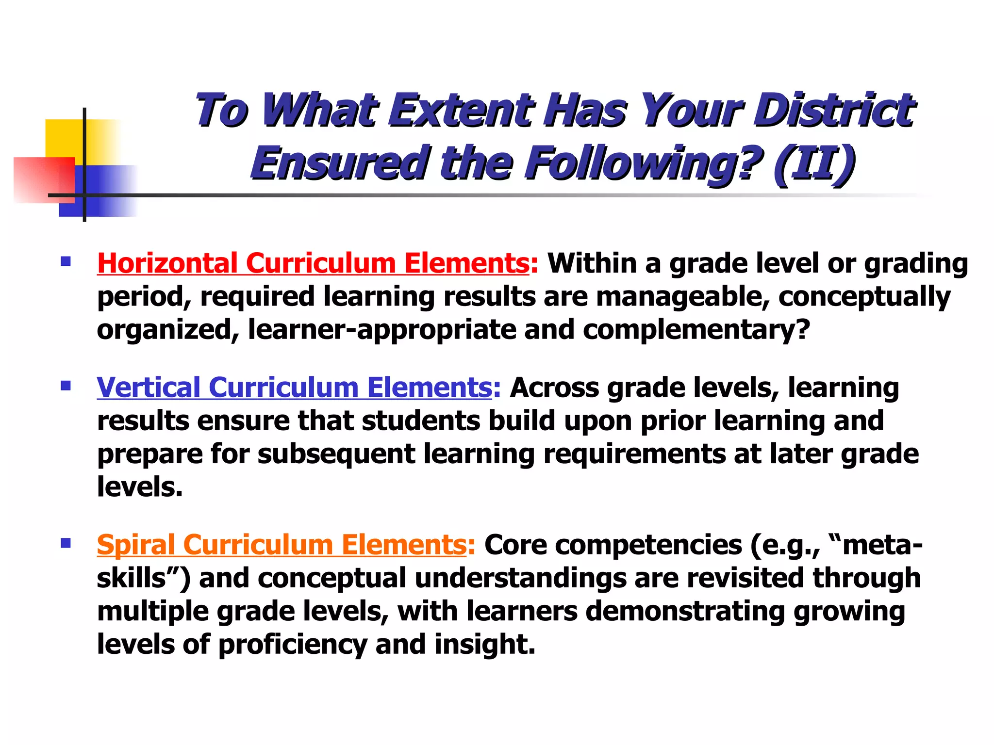 To What Extent Has Your District Ensured the Following? (II) Horizontal Curriculum Elements :  Within a grade level or grading period, required learning results are manageable, conceptually organized, learner-appropriate and complementary?  Vertical Curriculum Elements :  Across grade levels, learning results ensure that students build upon prior learning and prepare for subsequent learning requirements at later grade levels. Spiral Curriculum Elements :  Core competencies (e.g., “meta-skills”) and conceptual understandings are revisited through multiple grade levels, with learners demonstrating growing levels of proficiency and insight. 