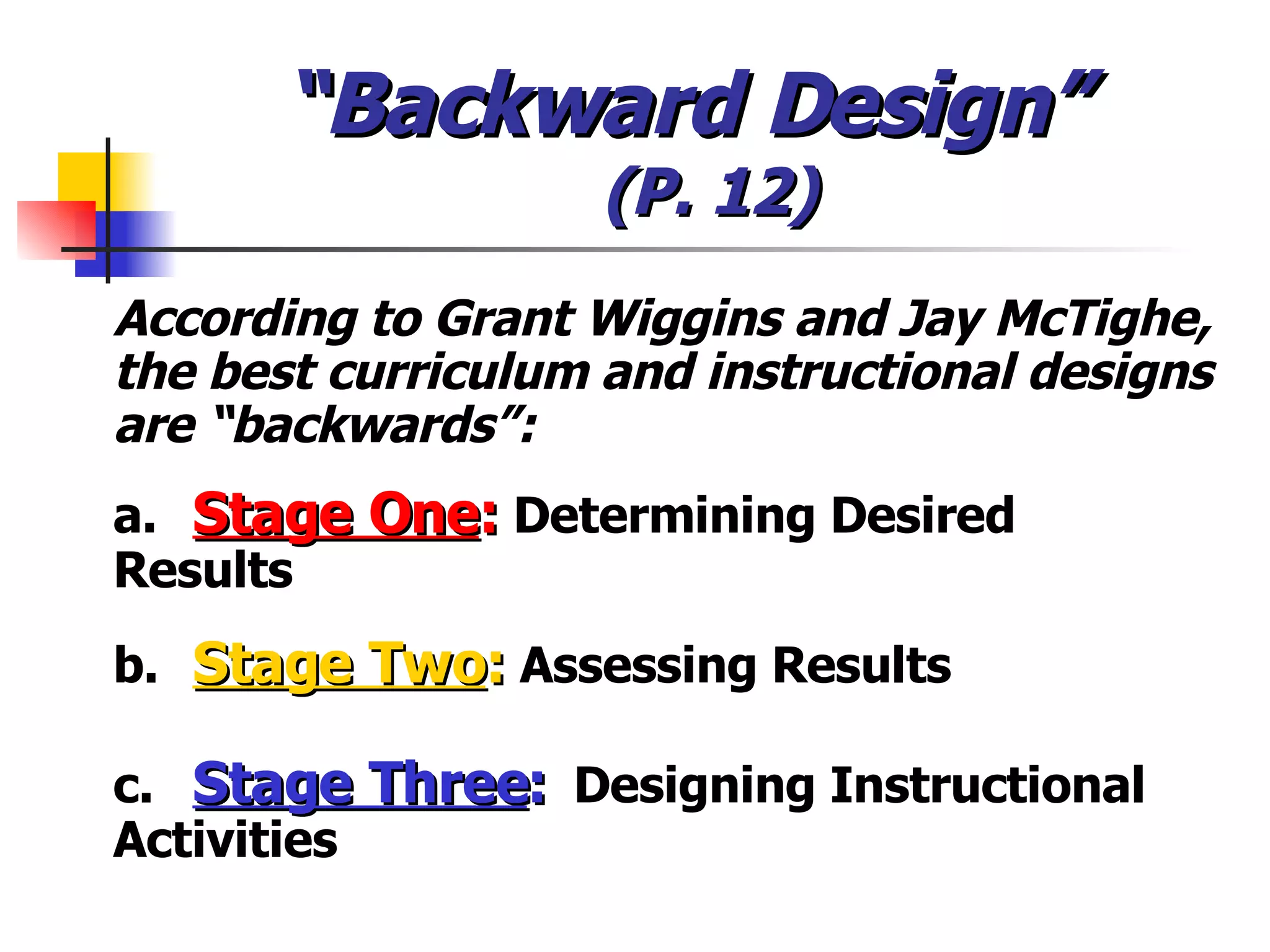 “ Backward Design”  (P. 12) According to Grant Wiggins and Jay McTighe, the best curriculum and instructional designs are “backwards”: a.  Stage One :  Determining Desired  Results b.  Stage Two :  Assessing Results c.  Stage Three :   Designing Instructional  Activities 