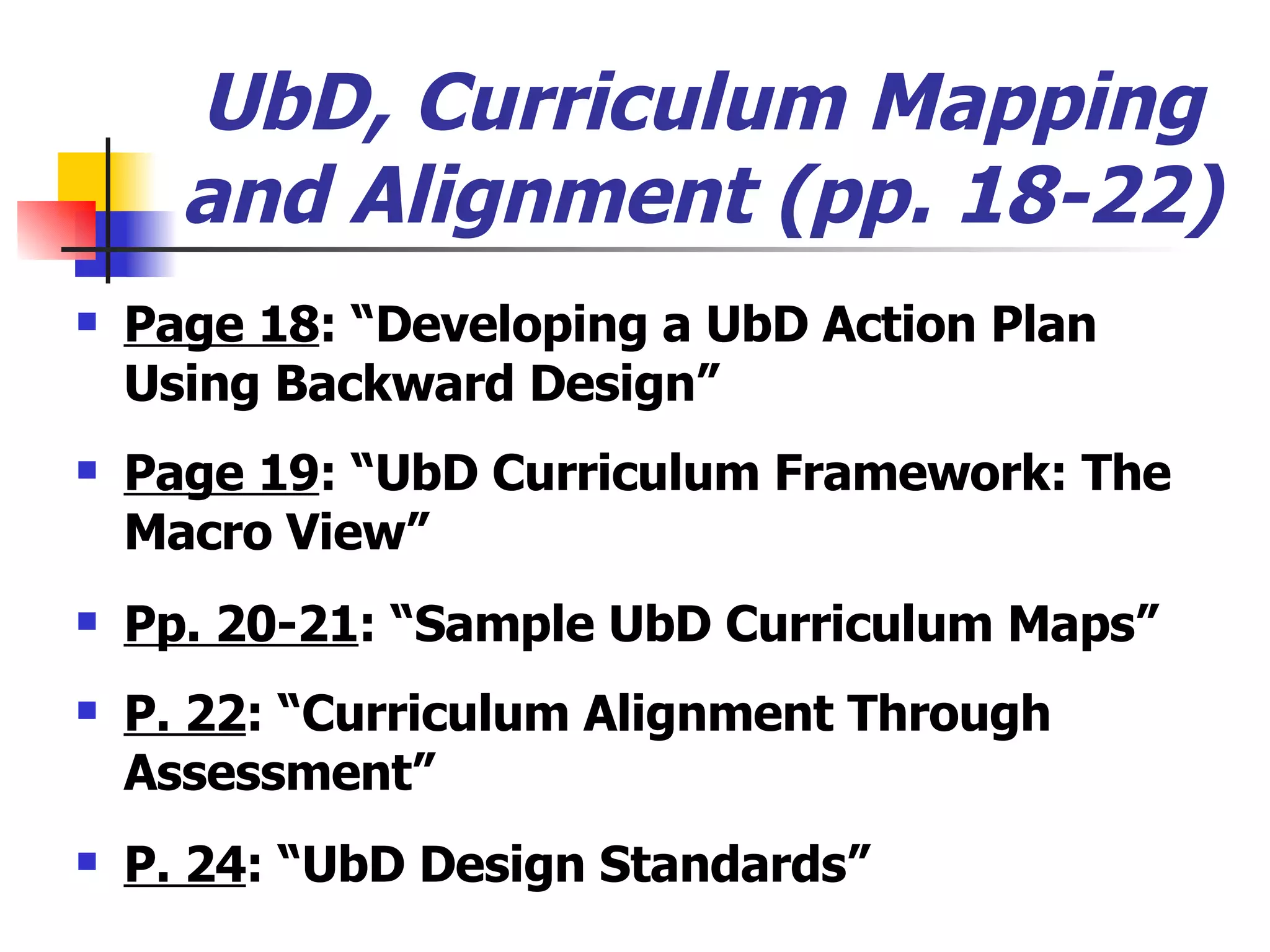 UbD, Curriculum Mapping and Alignment (pp. 18-22) Page 18 : “Developing a UbD Action Plan Using Backward Design” Page 19 : “UbD Curriculum Framework: The Macro View” Pp. 20-21 : “Sample UbD Curriculum Maps” P. 22 : “Curriculum Alignment Through Assessment” P. 24 : “UbD Design Standards” 