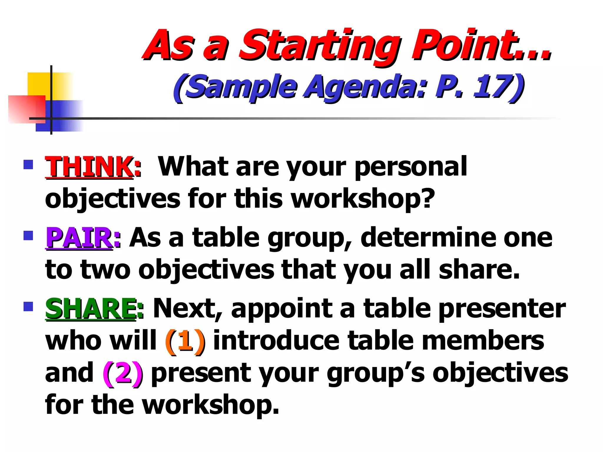 As a Starting Point… (Sample Agenda: P. 17) THINK :   What are your personal objectives for this workshop? PAIR :  As a table group, determine one to two objectives that you all share. SHARE :  Next, appoint a table presenter who will  (1)  introduce table members and  (2)  present your group’s objectives for the workshop. 